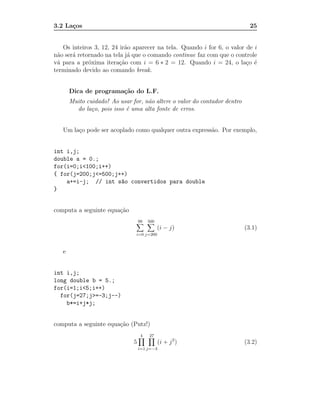 3.2 La¸os
      c                                                                      25


   Os inteiros 3, 12, 24 ir˜o aparecer na tela. Quando i for 6, o valor de i
                           a
n˜o ser´ retornado na tela j´ que o comando continue faz com que o controle
 a     a                    a
v´ para a pr´xima itera¸˜o com i = 6 ∗ 2 = 12. Quando i = 24, o la¸o ´
 a           o           ca                                             c e
terminado devido ao comando break.


       Dica de programa¸˜o do L.F.
                       ca
       Muito cuidado! Ao usar for, n˜o altere o valor do contador dentro
                                    a
         do la¸o, pois isso ´ uma alta fonte de erros.
               c            e


   Um la¸o pode ser acoplado como qualquer outra express˜o. Por exemplo,
        c                                               a


int i,j;
double a = 0.;
for(i=0;i<100;i++)
{ for(j=200;j<=500;j++)
    a+=i-j; // int s~o convertidos para double
                     a
}


computa a seguinte equa¸˜o
                       ca
                                   99   500
                                              (i − j)                      (3.1)
                                i=0 j=200



   e


int i,j;
long double b = 5.;
for(i=1;i<5;i++)
  for(j=27;j>=-3;j--)
    b*=i+j*j;


computa a seguinte equa¸˜o (Putz!)
                       ca
                                    4   27
                               5              (i + j 2 )                   (3.2)
                                   i=1 j=−3
 