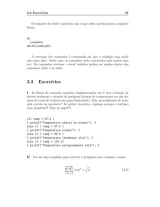 3.3 Exerc´
         ıcios                                                           27


   O comando do-while ´ parecido com o la¸o while, por´m possui a seguinte
                      e                  c            e
forma.


do
  comandos
while(condi¸~o)
           ca


   A execu¸˜o dos comandos ´ continuada at´ que a condi¸˜o seja avali-
          ca                   e             e            ca
ada como false. Neste caso, os comandos ser˜o executados pelo menos uma
                                           a
vez. Os comandos continue e break tamb´m podem ser usados dentro dos
                                        e
comandos while e do-while.



3.3     Exerc´
             ıcios

I As linhas de comando seguintes implementadas em C tem a fun¸˜o de  ca
alertar oralmente o usu´rio de perigosas leituras de temperatura em um sis-
                       a
tema de controle (valores em graus Fahrenheit). Este procedimento de aviso
est´ correto ou incorreto? Se estiver incorreto, explique porque e corrija-o
   a
(n˜o programe!! Fa¸a no papel!!).
  a                c


if( temp < 97.5 )
{ printf("Temperatura abaixo do normal"); }
else if ( temp > 97.5 )
{ printf("Temperatura normal"); }
else if ( temp > 99.5 )
{ printf("Temperatura levemente alta"); }
else if ( temp > 103.0)
{ printf("Temperatura perigosamente alta"); }


II Use um la¸o acoplado para escrever o programa que computa a soma
            c

                            100 300
                                      cos(i2 +   j)                    (3.3)
                            i=0 j=5
 