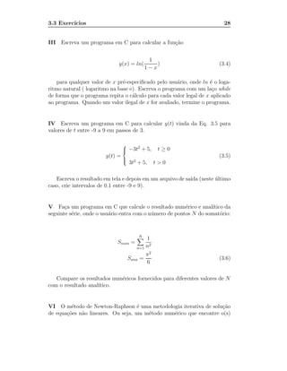 3.3 Exerc´
         ıcios                                                            28


III Escreva um programa em C para calcular a fun¸˜o
                                                ca


                                               1
                             y(x) = ln(           )                     (3.4)
                                              1−x

    para qualquer valor de x pr´-especiﬁcado pelo usu´rio, onde ln ´ o loga-
                               e                      a             e
ritmo natural ( logaritmo na base e). Escreva o programa com um la¸o while
                                                                     c
de forma que o programa repita o c´lculo para cada valor legal de x aplicado
                                   a
ao programa. Quando um valor ilegal de x for avaliado, termine o programa.


IV Escreva um programa em C para calcular y(t) vinda da Eq. 3.5 para
valores de t entre -9 a 9 em passos de 3.

                                 
                                 
                                    −3t2 + 5,      t≥0
                        y(t) =                                          (3.5)
                                     3t2 + 5,      t>0
                                 
                                 



   Escreva o resultado em tela e depois em um arquivo de sa´ (neste ultimo
                                                           ıda      ´
caso, crie intervalos de 0.1 entre -9 e 9).


V Fa¸a um programa em C que calcule o resultado num´rico e anal´
       c                                                  e          ıtico da
seguinte s´rie, onde o usu´rio entra com o n´ mero de pontos N do somat´rio:
          e               a                 u                            o


                                         N
                                            1
                             Snum =
                                        n=1 n
                                             2

                                              π2
                                     Sana =                             (3.6)
                                              6

   Compare os resultados num´ricos fornecidos para diferentes valores de N
                            e
com o resultado anal´
                    ıtico.


VI O m´todo de Newton-Raphson ´ uma metodologia iterativa de solu¸˜o
         e                          e                              ca
de equa¸˜es n˜o lineares. Ou seja, um m´todo num´rico que encontre o(s)
       co    a                         e        e
 