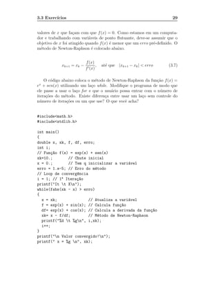 3.3 Exerc´
         ıcios                                                         29


valores de x que fa¸am com que f (x) = 0. Como estamos em um computa-
                    c
dor e trabalhando com vari´veis de ponto ﬂutuante, deve-se assumir que o
                             a
objetivo de x foi atingido quando f (x) ´ menor que um erro pr´-deﬁnido. O
                                        e                     e
m´todo de Newton-Raphson ´ colocado abaixo.
  e                            e


                          f (x)
            xk+1 = xk −           ,   at´ que |xk+1 − xk | < erro
                                        e                            (3.7)
                          f ′ (x)

    O c´digo abaixo coloca o m´todo de Newton-Raphson da fun¸˜o f (x) =
        o                      e                               ca
 x
e + sen(x) utilizando um la¸o while. Modiﬁque o programa de modo que
                             c
ele passe a usar o la¸o for e que o usu´rio possa entrar com o n´ mero de
                     c                 a                        u
itera¸˜es do m´todo. Existe diferen¸a entre usar um la¸o sem controle do
     co        e                    c                   c
n´ mero de itera¸˜es ou um que use? O que vocˆ acha?
  u             co                            e


#include<math.h>
#include<stdlib.h>

int main()
{
double x, xk, f, df, erro;
int i;
// Fun¸~o f(x) = exp(x) + sen(x)
      ca
xk=10.;       // Chute inicial
x = 0.;       // Tem q inicializar a vari´vel
                                          a
erro = 1.e-5; // Erro do m´todo
                           e
// Loop de converg^ncia
                  e
i = 1; // 1a Itera¸~o
                  ca
printf("It t Xn");
while(fabs(xk - x) > erro)
{
  x = xk;               // Atualiza a vari´vel
                                          a
  f = exp(x) + sin(x); // Calcula fun¸~o
                                      ca
  df= exp(x) + cos(x); // Calcula a derivada da fun¸~o
                                                    ca
  xk= x - f/df;         // M´todo de Newton-Raphson
                            e
  printf("%d t %gn", i,xk);
  i++;
}
printf("n Valor convergido!n");
printf(" x = %g n", xk);
 