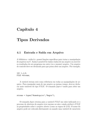 Cap´
   ıtulo 4

Tipos Derivados


4.1     Entrada e Sa´ em Arquivo
                    ıda

A biblioteca <stdio.h> possui fun¸˜es espec´
                                    co       ıﬁcas para tratar a manipula¸˜o
                                                                         ca
de arquivos em C. Assim ´ poss´ ler dados vindos de um arquivo ou escrever
                          e    ıvel
os resultados do seu programa em outro (ou o mesmo) arquivo. Um arquivo
de controle deve ser declarado para que possa abrir um arquivo. Por exemplo,


int i,j,k;
FILE *stream;


    A vari´vel stream ser´ como referˆncia em todas as manipula¸˜es de ar-
          a              a           e                         co
quivo. Para manipular mais de um arquivo ao memso tempo, deve-se decla-
rar mais vari´veis do tipo F ILE. O comando fopen ´ usado para abrir um
             a                                      e
arquivo.


stream = fopen("NomeArquivo","Regra");


    O comando fopen retorna para a vari´vel F ILE um valor indicando se o
                                        a
processo de abertura do arquivo teve sucesso ou n˜o e ainda atribui ` F ILE
                                                 a                  a
as propriedades sobre o arquivo aberto (como as regras de I/O). O nome do
arquivo pode ser colocado diretamente ou usando uma vari´vel de caracteres
                                                          a
 