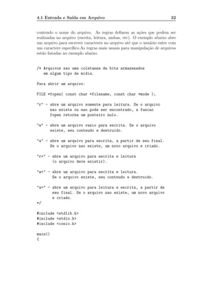 4.1 Entrada e Sa´ em Arquivo
                ıda                                                     32


contendo o nome do arquivo. As regras deﬁnem as a¸˜es que podem ser
                                                         co
realizadas no arquivo (escrita, leitura, ambas, etc). O exemplo abaixo abre
um arquivo para escrever caracteres no arquivo at´ que o usu´rio entre com
                                                   e         a
um caractere espec´ ıﬁco.As regras mais usuais para manipula¸˜o de arquivos
                                                            ca
est˜o listadas no exemplo abaixo.
   a


/* Arquivos sao uma coletanea de bits armazenados
   em algum tipo de midia.

Para abrir um arquivo:

FILE *fopen( const char *filename, const char *mode );

"r" - abre um arquivo somente para leitura. Se o arquivo
      nao existe ou nao pode ser encontrado, a funcao
      fopen retorna um ponteiro nulo.

"w" - abre um arquivo vazio para escrita. Se o arquivo
      existe, seu conteudo e destruido.

"a" - abre um arquivo para escrita, a partir de seu final.
      Se o arquivo nao existe, um novo arquivo e criado.

"r+" - abre um arquivo para escrita e leitura
       (o arquivo deve existir).

"w+" - abre um arquivo para escrita e leitura.
       Se o arquivo existe, seu conteudo e destruido.

"a+" - abre um arquivo para leitura e escrita, a partir de
       seu final. Se o arquivo nao existe, um novo arquivo
       e criado.
*/

#include <stdlib.h>
#include <stdio.h>
#include <conio.h>

main()
{
 