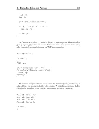 4.1 Entrada e Sa´ em Arquivo
                ıda                                                     33


    FILE *fp;
    char ch;

    fp = fopen("texto.txt","w");

    while( (ch = getche()) != 13)
      putc(ch, fp);

    fclose(fp);
}


    Ap´s usar o arquivo, o comando fclose fecha o arquivo. Os comandos
       o
fprintf e fscanf() podem ser usados da mesma forma que os comandos para
tela, contudo ´ necess´rio indicar o F ILE nos comandos.
               e      a


#include<stdio.h>

int main()
{
FILE *arq;

arq = fopen("nome.txt", "w");
fprintf(arq,"Consegui escrevern");
fclose(arq);
return(0);
}


    O exemplo a seguir cria um banco de dados de nome (char), idade (int) e
altura (ﬂoat) em arquivo deﬁnido pelo usu´rio. A entrada no banco de dados
                                         a
´ ﬁnalizada quando o nome contiver nenhum ou apenas 1 caractere.
e


#include   <stdlib.h>
#include   <stdio.h>
#include   <conio.h>
#include   <string.h>

int main()
{
 