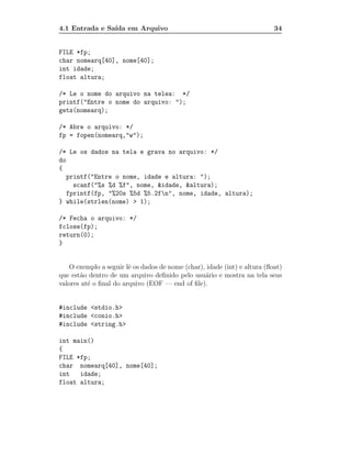 4.1 Entrada e Sa´ em Arquivo
                ıda                                                        34


FILE *fp;
char nomearq[40], nome[40];
int idade;
float altura;

/* Le o nome do arquivo na telea: */
printf("Entre o nome do arquivo: ");
gets(nomearq);

/* Abre o arquivo: */
fp = fopen(nomearq,"w");

/* Le os dados na tela e grava no arquivo: */
do
{
   printf("Entre o nome, idade e altura: ");
     scanf("%s %d %f", nome, &idade, &altura);
   fprintf(fp, "%20s %5d %5.2fn", nome, idade, altura);
} while(strlen(nome) > 1);

/* Fecha o arquivo: */
fclose(fp);
return(0);
}


    O exemplo a seguir lˆ os dados de nome (char), idade (int) e altura (ﬂoat)
                        e
que est˜o dentro de um arquivo deﬁnido pelo usu´rio e mostra na tela seus
       a                                          a
valores at´ o ﬁnal do arquivo (EOF — end of ﬁle).
          e


#include <stdio.h>
#include <conio.h>
#include <string.h>

int main()
{
FILE *fp;
char nomearq[40], nome[40];
int   idade;
float altura;
 