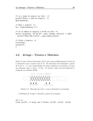 4.2 Arrays - Vetores e Matrizes                                        35



/* Le o nome do arquivo na tela: */
printf("Entre o nome do arquivo: ");
gets(nomearq);

/* Abre o arquivo: */
fp = fopen(nomearq,"r");

/* Le os dados no arquivo e exibe na tela: */
while( fscanf(fp, "%s %d %f", nome, &idade, &altura) != EOF)
  printf("%20s %3d %.2fn", nome,idade,altura);

/* Fecha o arquivo: */
fclose(fp);
return(0);
}



4.2     Arrays - Vetores e Matrizes

Sendo T uma vari´vel declarada, T [n] ´ um array unidimensional (vetor) de
                  a                   e
n elementos com o mesmo tipo de T . Os elementos s˜o indexados a partir
                                                     a
de 0 at´ n − 1 e s˜o armazenados de forma cont´
        e          a                            ınua na mem´ria, ou seja,
                                                            o
um elemento ap´s o outro. A Fig. 4.2 mostra como esse procedimento ´
                o                                                        e
realizado na mem´ria RAM.
                  o




      Figura 4.1: Aloca¸˜o do vetor v com n elementos na mem´ria.
                       ca                                   o

   A deﬁni¸˜o de arrays ´ colocada a partir de exemplos.
          ca            e


int i,j;
float vec[3]; // array com 3 floats; vec[0], vec[1], vec[2]
 