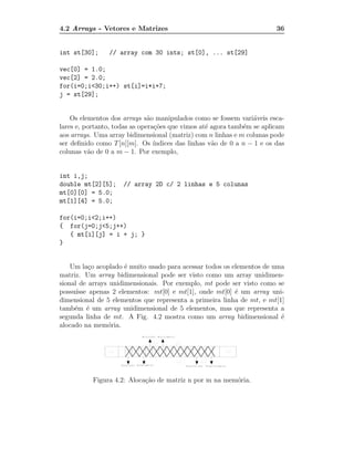 4.2 Arrays - Vetores e Matrizes                                           36


int st[30];      // array com 30 ints; st[0], ... st[29]

vec[0] = 1.0;
vec[2] = 2.0;
for(i=0;i<30;i++) st[i]=i*i+7;
j = st[29];


    Os elementos dos arrays s˜o manipulados como se fossem vari´veis esca-
                               a                                  a
lares e, portanto, todas as opera¸˜es que vimos at´ agora tamb´m se aplicam
                                 co                e           e
aos arrays. Uma array bidimensional (matriz) com n linhas e m colunas pode
ser deﬁnido como T [n][m]. Os ´  ındices das linhas v˜o de 0 a n − 1 e os das
                                                     a
colunas v˜o de 0 a m − 1. Por exemplo,
          a


int i,j;
double mt[2][5];     // array 2D c/ 2 linhas e 5 colunas
mt[0][0] = 5.0;
mt[1][4] = 5.0;

for(i=0;i<2;i++)
{ for(j=0;j<5;j++)
   { mt[i][j] = i + j; }
}


    Um la¸o acoplado ´ muito usado para acessar todos os elementos de uma
           c          e
matriz. Um array bidimensional pode ser visto como um array unidimen-
sional de arrays unidimensionais. Por exemplo, mt pode ser visto como se
possu´ısse apenas 2 elementos: mt[0] e mt[1], onde mt[0] ´ um array uni-
                                                          e
dimensional de 5 elementos que representa a primeira linha de mt, e mt[1]
tamb´m ´ um array unidimensional de 5 elementos, mas que representa a
     e e
segunda linha de mt. A Fig. 4.2 mostra como um array bidimensional ´    e
alocado na mem´ria.
                o




           Figura 4.2: Aloca¸˜o de matriz n por m na mem´ria.
                            ca                          o
 