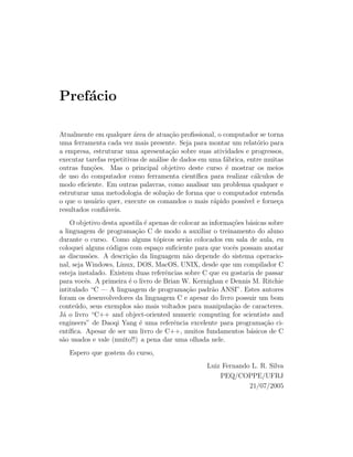Pref´cio
    a

Atualmente em qualquer ´rea de atua¸˜o proﬁssional, o computador se torna
                          a            ca
uma ferramenta cada vez mais presente. Seja para montar um relat´rio para
                                                                      o
a empresa, estruturar uma apresenta¸˜o sobre suas atividades e progressos,
                                       ca
executar tarefas repetitivas de an´lise de dados em uma f´brica, entre muitas
                                  a                       a
outras fun¸˜es. Mas o principal objetivo deste curso ´ mostrar os meios
           co                                             e
de uso do computador como ferramenta cient´     ıﬁca para realizar c´lculos de
                                                                     a
modo eﬁciente. Em outras palavras, como analisar um problema qualquer e
estruturar uma metodologia de solu¸˜o de forma que o computador entenda
                                      ca
o que o usu´rio quer, execute os comandos o mais r´pido poss´ e forne¸a
            a                                         a          ıvel       c
resultados conﬁ´veis.
                a
     O objetivo desta apostila ´ apenas de colocar as informa¸oes b´sicas sobre
                               e                             c˜    a
a linguagem de programa¸˜o C de modo a auxiliar o treinamento do aluno
                           ca
durante o curso. Como alguns t´picos ser˜o colocados em sala de aula, eu
                                   o         a
coloquei alguns c´digos com espa¸o suﬁciente para que vocˆs possam anotar
                  o                c                          e
as discuss˜es. A descri¸˜o da linguagem n˜o depende do sistema operacio-
            o           ca                    a
nal, seja Windows, Linux, DOS, MacOS, UNIX, desde que um compilador C
esteja instalado. Existem duas referˆncias sobre C que eu gostaria de passar
                                      e
para vocˆs. A primeira ´ o livro de Brian W. Kernighan e Dennis M. Ritchie
          e              e
intitulado “C — A linguagem de programa¸˜o padr˜o ANSI”. Estes autores
                                             ca        a
foram os desenvolvedores da linguagem C e apesar do livro possuir um bom
conte´ do, seus exemplos s˜o mais voltados para manipula¸˜o de caracteres.
      u                     a                                ca
J´ o livro “C++ and object-oriented numeric computing for scientists and
 a
engineers” de Daoqi Yang ´ uma referˆncia excelente para programa¸˜o ci-
                             e           e                              ca
ent´ıﬁca. Apesar de ser um livro de C++, muitos fundamentos b´sicos de C
                                                                   a
s˜o usados e vale (muito!!) a pena dar uma olhada nele.
 a
   Espero que gostem do curso,
                                                    Luiz Fernando L. R. Silva
                                                        PEQ/COPPE/UFRJ
                                                                 21/07/2005
 
