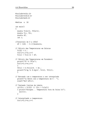 4.4 Exerc´
         ıcios                                           39


#include<stdio.h>
#include<stdlib.h>
#include<math.h>

#define   n   20

int main()
{
  double Tc[n+1], Tf[n+1];
  double Tci, Tfi;
  double dT;
  int i;

//Intervalo de 0 a 100oC
  dT = (100. - 0.)/(double)n;

// C´lculo das Temperaturas em Celsius
    a
  Tc[0] = 0.;
  for(i=1;i<=n;i++)
  Tc[i] = Tc[i-1] + dT;

// C´lculo das Temperaturas em Farenheit
    a
  printf("TC t TFn");
  for(i=0;i<=n;i++)
  {
  Tf[i] = 9.*Tc[i]/5. + 32.;
  printf("%.5g t %.5gn", Tc[i], Tf[i]);
  }

// Entrando com a temperatura a ser interpolada
  printf("n Entre com a temperatura em C : ");
  scanf("%le",&Tci);

// Testando limites da tabela
  if((Tci < Tc[0]) || (Tci > Tc[n]))
  { printf("Oooopss... Temperatura fora da faixa.n");
    exit(1);
  }

// Interpolando a temperatura
  for(i=0;i<=n;i++)
 