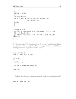 4.4 Exerc´
         ıcios                                                       40


  {
  if(Tci <= Tc[i])
  {
  /*Interpola¸~o*/
             ca
  Tfi = Tf[i-1] + (Tci-Tc[i-1])*(Tf[i]-Tf[i-1])
                   /(Tc[i]-Tc[i-1]);
  break;
  }
  }

// Sa´da em tela
     ı
  printf("n Temperatura em F interpolada : %.7f", Tfi);
  Tfi = 9.*Tci/5.+32.;
  printf("n Temperatura em F calculada : %.7f n", Tfi);
return(0);
}


II O comando #def ine ´ uma macro em C, ou seja, ´ uma forma de deﬁnir
                         e                         e
opera¸˜es ou vari´veis constantes. Veja o exemplo abaixo, onde SQ ´ uma
     co          a                                                e
macro para calcular o quadrado de uma fun¸˜o.
                                           ca


#include<stdio.h>
#define SQ(x) ((x) * (x))

int main()
{
  double x, y;

  // faz as opera¸~es usando SQ
                 co

return(0);
}


   Ser´ que tem diferen¸a se eu programar SQ como colocado na sequˆncia?
      a                c                                          e


#define   SQ(x) (x * x)
 
