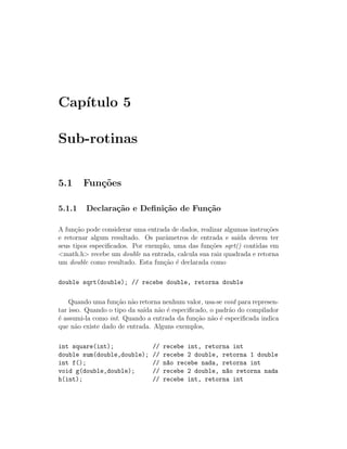 Cap´
   ıtulo 5

Sub-rotinas


5.1     Fun¸˜es
           co

5.1.1    Declara¸˜o e Deﬁni¸˜o de Fun¸˜o
                ca         ca        ca

A fun¸˜o pode considerar uma entrada de dados, realizar algumas instru¸˜es
      ca                                                              co
e retornar algum resultado. Os parˆmetros de entrada e sa´ devem ter
                                   a                        ıda
seus tipos especiﬁcados. Por exemplo, uma das fun¸˜es sqrt() contidas em
                                                  co
<math.h> recebe um double na entrada, calcula sua raiz quadrada e retorna
um double como resultado. Esta fun¸˜o ´ declarada como
                                  ca e

double sqrt(double); // recebe double, retorna double

    Quando uma fun¸˜o n˜o retorna nenhum valor, usa-se void para represen-
                    ca a
tar isso. Quando o tipo da sa´ n˜o ´ especiﬁcado, o padr˜o do compilador
                             ıda a e                     a
´ assumi-la como int. Quando a entrada da fun¸˜o n˜o ´ especiﬁcada indica
e                                            ca a e
que n˜o existe dado de entrada. Alguns exemplos,
      a

int square(int);               //   recebe int, retorna int
double sum(double,double);     //   recebe 2 double, retorna 1 double
int f();                       //   n~o recebe nada, retorna int
                                     a
void g(double,double);         //   recebe 2 double, n~o retorna nada
                                                      a
h(int);                        //   recebe int, retorna int
 