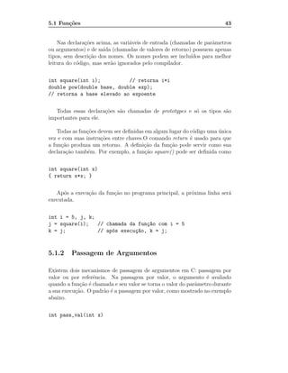 5.1 Fun¸˜es
       co                                                               43


    Nas declara¸˜es acima, as vari´veis de entrada (chamadas de parˆmetros
               co                 a                                a
ou argumentos) e de sa´ (chamadas de valores de retorno) possuem apenas
                       ıda
tipos, sem descri¸˜o dos nomes. Os nomes podem ser inclu´
                 ca                                       ıdos para melhor
leitura do c´digo, mas ser˜o ignorados pelo compilador.
            o             a


int square(int i);          // retorna i*i
double pow(double base, double exp);
// retorna a base elevado ao expoente


   Todas essas declara¸˜es s˜o chamadas de prototypes e s´ os tipos s˜o
                      co    a                            o           a
importantes para ele.

    Todas as fun¸˜es devem ser deﬁnidas em algum lugar do c´digo uma unica
                co                                          o        ´
vez e com suas instru¸˜es entre chaves.O comando return ´ usado para que
                      co                                  e
a fun¸˜o produza um retorno. A deﬁni¸˜o da fun¸˜o pode servir como sua
     ca                                ca        ca
declara¸˜o tamb´m. Por exemplo, a fun¸˜o square() pode ser deﬁnida como
       ca       e                       ca


int square(int x)
{ return x*x; }


   Ap´s a execu¸˜o da fun¸˜o no programa principal, a pr´xima linha ser´
      o        ca        ca                             o              a
executada.


int i = 5, j, k;
j = square(i);   // chamada da fun¸~o com i = 5
                                  ca
k = j;           // ap´s execu¸~o, k = j;
                      o       ca



5.1.2    Passagem de Argumentos

Existem dois mecanismos de passagem de argumentos em C: passagem por
valor ou por referˆncia. Na passagem por valor, o argumento ´ avaliado
                  e                                              e
quando a fun¸˜o ´ chamada e seu valor se torna o valor do parˆmetro durante
             ca e                                            a
a sua execu¸˜o. O padr˜o ´ a passagem por valor, como mostrado no exemplo
           ca         a e
abaixo.


int pass_val(int x)
 