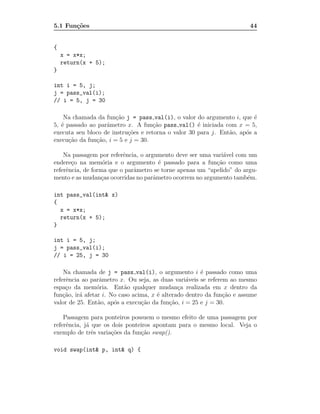 5.1 Fun¸˜es
       co                                                               44


{
    x = x*x;
    return(x + 5);
}

int i = 5, j;
j = pass_val(i);
// i = 5, j = 30

    Na chamada da fun¸˜o j = pass val(i), o valor do argumento i, que ´
                       ca                                                e
5, ´ passado ao parˆmetro x. A fun¸˜o pass val() ´ iniciada com x = 5,
   e               a                 ca              e
executa seu bloco de instru¸˜es e retorna o valor 30 para j. Ent˜o, ap´s a
                           co                                   a     o
execu¸˜o da fun¸˜o, i = 5 e j = 30.
      ca       ca

    Na passagem por referˆncia, o argumento deve ser uma vari´vel com um
                          e                                   a
endere¸o na mem´ria e o argumento ´ passado para a fun¸˜o como uma
       c           o                   e                   ca
referˆncia, de forma que o parˆmetro se torne apenas um “apelido” do argu-
     e                        a
mento e as mudan¸as ocorridas no parˆmetro ocorrem no argumento tamb´m.
                  c                  a                                 e

int pass_val(int& x)
{
  x = x*x;
  return(x + 5);
}

int i = 5, j;
j = pass_val(i);
// i = 25, j = 30

    Na chamada de j = pass val(i), o argumento i ´ passado como uma
                                                       e
referˆncia ao parˆmetro x. Ou seja, as duas vari´veis se referem ao mesmo
     e            a                               a
espa¸o da mem´ria. Ent˜o qualquer mudan¸a realizada em x dentro da
     c           o         a                   c
fun¸˜o, ir´ afetar i. No caso acima, x ´ alterado dentro da fun¸˜o e assume
    ca    a                            e                       ca
valor de 25. Ent˜o, ap´s a execu¸˜o da fun¸˜o, i = 25 e j = 30.
                 a     o         ca         ca

    Passagem para ponteiros possuem o mesmo efeito de uma passagem por
referˆncia, j´ que os dois ponteiros apontam para o mesmo local. Veja o
     e       a
exemplo de trˆs varia¸˜es da fun¸˜o swap().
               e      co        ca

void swap(int& p, int& q) {
 