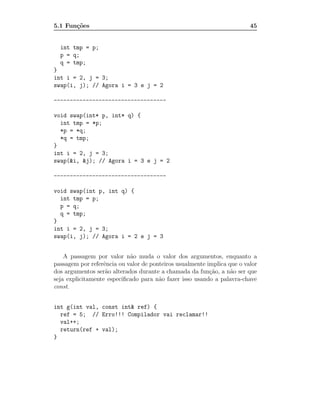 5.1 Fun¸˜es
       co                                                                45


  int tmp = p;
  p = q;
  q = tmp;
}
int i = 2, j = 3;
swap(i, j); // Agora i = 3 e j = 2

-----------------------------------

void swap(int* p, int* q) {
  int tmp = *p;
  *p = *q;
  *q = tmp;
}
int i = 2, j = 3;
swap(&i, &j); // Agora i = 3 e j = 2

-----------------------------------

void swap(int p, int q) {
  int tmp = p;
  p = q;
  q = tmp;
}
int i = 2, j = 3;
swap(i, j); // Agora i = 2 e j = 3


    A passagem por valor n˜o muda o valor dos argumentos, enquanto a
                            a
passagem por referˆncia ou valor de ponteiros usualmente implica que o valor
                  e
dos argumentos ser˜o alterados durante a chamada da fun¸ao, a n˜o ser que
                   a                                      c˜      a
seja explicitamente especiﬁcado para n˜o fazer isso usando a palavra-chave
                                       a
const.


int g(int val, const int& ref) {
  ref = 5; // Erro!!! Compilador vai reclamar!!
  val++;
  return(ref + val);
}
 