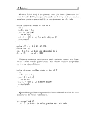 5.1 Fun¸˜es
       co                                                               46


   O nome de um array ´ um ponteiro const que aponta para o seu pri-
                          e
meiro elemento. Ent˜o, os argumentos em forma de array s˜o tratados como
                   a                                    a
ponteiros e possuem o mesmo efeito de uma passagem por referˆncia.
                                                             e


double h(double* const d, int n) {
  int i;
  double sum = 0.;
  for(i=0;i<n;i++)
    sum += d[i];
  d[n-1] = 1000.; // Mas pode alterar d!
  return(sum);
}

double a[] = {1,2,8,20,-10,30};
double sum, d5;
sum = h(a,6); // Soma dos elementos de a
d5 = a[5];     // d5 = 1000


   Ponteiros constantes apontam para locais constantes, ou seja, n˜o ´ per-
                                                                  a e
metido alterar o local em que ele aponta. Mas tamb´m ´ poss´ n˜o permitir
                                                  e e      ıvel a
que o array seja modiﬁcado.


double gh(const double* const d, int n) {
  int i;
  double sum = 0.;
  for(i=0;i<n;i++)
    sum += d[i];
  d[n-1] = 1000.; // P´´´´!! Erro!!
                       eeee
  return(sum);
}


   Qualquer fun¸˜o que n˜o seja declarada como void deve retornar um valor
               ca       a
(com exce¸˜o de main). Por exemplo,
         ca


int square(int& i)
{ i*=i; } // Erro!! Um valor precisa ser retornado!
 