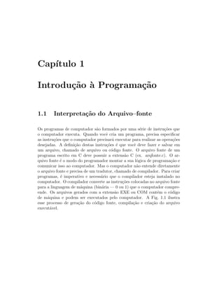 Cap´
   ıtulo 1

Introdu¸˜o ` Programa¸˜o
       ca a          ca


1.1     Interpreta¸˜o do Arquivo–fonte
                  ca

Os programas de computador s˜o formados por uma s´rie de instru¸˜es que
                                a                      e            co
o computador executa. Quando vocˆ cria um programa, precisa especiﬁcar
                                     e
as instru¸˜es que o computador precisar´ executar para realizar as opera¸˜es
          co                            a                                co
desejadas. A deﬁni¸˜o destas instru¸˜es ´ que vocˆ deve fazer e salvar em
                    ca               co e          e
um arquivo, chamado de arquivo ou c´digo fonte. O arquivo fonte de um
                                       o
programa escrito em C deve possuir a extens˜o C (ex. arqfonte.c). O ar-
                                              a
quivo fonte ´ o modo do programador montar a sua l´gica de programa¸˜o e
             e                                       o                 ca
comunicar isso ao computador. Mas o computador n˜o entende diretamente
                                                     a
o arquivo fonte e precisa de um tradutor, chamado de compilador. Para criar
programas, ´ imperativo e necess´rio que o compilador esteja instalado no
             e                    a
computador. O compilador converte as instru¸˜es colocadas no arquivo fonte
                                             co
para a linguagem de m´quina (bin´ria — 0 ou 1) que o computador compre-
                        a          a
ende. Os arquivos gerados com a extens˜o EXE ou COM cont´m o c´digo
                                          a                     e      o
de m´quina e podem ser executados pelo computador. A Fig. 1.1 ilustra
      a
esse processo de gera¸˜o do c´digo fonte, compila¸˜o e cria¸˜o do arquivo
                      ca       o                  ca         ca
execut´vel.
        a
 