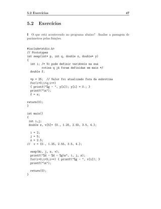 5.2 Exerc´
         ıcios                                                 47


5.2      Exerc´
              ıcios

I O que est´ acontecendo no programa abaixo? Analise a passagem de
            a
parˆmetros pelas fun¸˜es.
   a                co


#include<stdio.h>
// Prototypes
int swap(int* p, int q, double x, double* y)
{
  int i; /* Vc pode definir vari´veis na sua
                                a
         rotina q j´ foram definidas em main */
                   a
  double f;

    *p = 25; // Valor foi atualizado fora da subrotina
    for(i=0;i<q;i++)
    { printf("%g - ", y[i]); y[i] = 0.; }
    printf("n");
    f = x;

return(0);
}

int main()
{
  int i,j;
  double z, v[5]= {0., 1.25, 2.55, 3.5, 4.};

  i = 2;
  j = 5;
  z = 2.5;
// v = {0., 1.25, 2.55, 3.5, 4.};

    swap(&i, j, z, v);
    printf("%d - %d - %gn", i, j, z);
    for(i=0;i<5;i++) { printf("%g - ", v[i]); }
    printf("n");

    return(0);
}
 