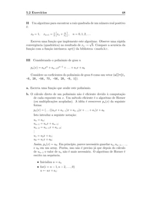 5.2 Exerc´
         ıcios                                                                 48


II Um algoritmo para encontrar a raiz quadrada de um n´ mero real positivo
                                                      u
´:
e
                        1           b
   x0 = 1,   xn+1 =     2
                            xn +   xn
                                        ,   n = 0, 1, 2, . . .

   Escreva uma fun¸˜o que implemente este algoritmo. Observe uma r´pida
                    ca                           √                a
convergˆncia (quadr´tica) no resultado de xn → b. Compare a acur´cia da
       e            a                                           a
fun¸˜o com a fun¸˜o intr´
   ca            ca     ınseca sqrt() da biblioteca <math.h>.


III Considerando o polinˆmio de grau n
                        o

   pn (x) = an xn + an−1 xn−1 + . . . + a1 x + a0

   Considere os coeﬁcientes do polinˆmio de grau 8 como um vetor (a[]={1,
                                    o
-8, 28, -56, 70, -56, 28, -8, 1}).


a. Escreva uma fun¸˜o que avalie este polinˆmio.
                  ca                       o
b. O c´lculo direto de um polinˆmio n˜o ´ eﬁciente devido ` computa¸˜o
       a                        o     a e                    a          ca
     de cada expoente em x. Um m´todo eﬁciente ´ o algoritmo de Horner
                                    e              e
     (ou multiplica¸˜es acopladas). A id´ia ´ reescrever pn (x) da seguinte
                   co                   e e
     forma:
     pn (x) = (. . . ((an x + an−1 )x + an−2 )x + . . . + a1 )x + a0
     Isto introduz a seguinte nota¸˜o:
                                  ca
     un = an ;
     un−1 = un x + an−1 ;
     un−2 = un−1 x + an−2 ;
     .
     .
     .
     u1 = u2 x + a1 ;
     u0 = u1 x + a0 ;
     Assim, pn (x) = u0 . Em princ´
                                  ıpio, parece necess´rio guardar un , un−1, . . . ,
                                                     a
     e u0 em um array. Por´m, isso n˜o ´ preciso j´ que depois do c´lculo
                            e           a e          a                   a
     de un−1 o valor de un n˜o ´ mais necess´rio. O algoritmo de Horner ´
                             a e              a                                e
     escrito na sequˆncia.
                    e

        • Inicializa u = an
        • for(i = n − 1, n − 2, . . . , 0)
          u ← ux + ai ;
 