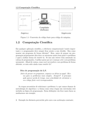 1.2 Computa¸˜o Cient´
           ca       ıﬁca                                                 3




      Figura 1.1: Convers˜o do c´digo fonte para c´digo de m´quina.
                         a      o                 o         a

1.2     Computa¸˜o Cient´
               ca       ıﬁca

Em qualquer aplica¸˜o cient´
                   ca       ıﬁca, a eﬁciˆncia computacional ´ muito impor-
                                        e                    e
tante e o programador deve sempre ﬁcar atento a esse detalhe. Mas como
montar um programa de forma eﬁciente? Bem, antes de pensar em pro-
grama¸˜o propriamente dita deve–se estruturar muito bem qual ´ o problema
       ca                                                       e
e qual a melhor forma de resolvˆ–lo. Se isso n˜o estiver bem assentado na
                                e               a
cabe¸a do programador, ´ melhor parar por a´ e come¸ar a ler o seu problema
     c                  e                    ı      c
novamente. Aﬁnal de contas, como vocˆ vai resolver o seu problema de forma
                                      e
eﬁciente, se nem sabe ainda como resolvˆ–lo?
                                         e


      Dica de programa¸˜o do L.F.
                      ca
      Antes de pensar em programar, organize as id´ias no papel. Mes-
                                                   e
         mo para os problemas mais simples. Sempre!! A princ´     ıpio
         pode parecer perda de tempo, mas a facilidade de estruturar o
         seu c´digo fonte ser´ recompensadora.
              o              a


    As etapas necess´rias de solucionar o problema ´ o que vamos chamar de
                    a                              e
metodologia de algoritmo e a forma como estas etapas s˜o executadas est´
                                                         a               a
inclu´ na l´gica de programa¸˜o. Estas deﬁni¸˜es v˜o ﬁcar mais claras ao
     ıda    o                   ca              co    a
analisarmos um exemplo.


1 Exemplo da distˆncia percorrida pelo carro com acelera¸ao constante.
                 a                                      c˜
 