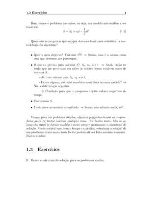 1.3 Exerc´
         ıcios                                                            4


    Bem, temos o problema nas m˜os, ou seja, um modelo matem´tico a ser
                               a                            a
resolvido.
                                         1
                          S = S0 + v0 t − at2                     (1.1)
                                         2

   Quais s˜o as perguntas que sempre devemos fazer para estruturar a me-
           a
todologia do algoritmo?


   • Qual o meu objetivo? Calcular S!!! ⇒ Ent˜o, essa ´ a ultima coisa
                                             a        e ´
     com que devemos nos preocupar.

   • O que eu preciso para calcular S? S0 , v0 , a e t. ⇒ Aaah, ent˜o eu
                                                                   a
     tenho que me preocupar em saber os valores dessas vari´veis antes de
                                                           a
     calcular S...
         - Atribuir valores para S0 , v0 , a e t.
         - Existe alguma restri¸˜o num´rica e/ou f´
                               ca     e           ısica no meu modelo? ⇒
      N˜o existe tempo negativo.
       a
           ♦ Condi¸˜o para que o programa rejeite valores negativos de
                  ca
      tempo.

   • Calculamos S.

   • Mostramos ao usu´rio o resultado. ⇒ Sen˜o, n˜o adianta nada, n´?
                     a                      a    a                 e


    Mesmo para um problema simples, algumas perguntas devem ser respon-
didas antes de tentar calcular qualquer coisa. Eu ﬁcaria muito feliz se ao
longo do curso (e depois tamb´m) vocˆs sempre montassem o algoritmo de
                              e       e
solu¸˜o. Vocˆs notar˜o que, com o tempo e a pr´tica, estruturar a solu¸˜o de
    ca      e       a                         a                       ca
um problema ﬁcar´ muito mais f´cil e poder´ at´ ser feita automaticamente.
                  a             a          a e
Podem conﬁar.



1.3     Exerc´
             ıcios

I Monte a estrutura de solu¸˜o para os problemas abaixo.
                           ca
 