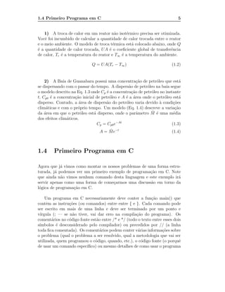 1.4 Primeiro Programa em C                                                  5


    1) A troca de calor em um reator n˜o isot´rmico precisa ser otimizada.
                                         a     e
Vocˆ foi incumbido de calcular a quantidade de calor trocada entre o reator
    e
e o meio ambiente. O modelo de troca t´rmica est´ colocado abaixo, onde Q
                                        e        a
´ a quantidade de calor trocada, UA ´ o coeﬁciente global de transferˆncia
e                                     e                               e
de calor, Tr ´ a temperatura do reator e T∞ ´ a temperatura do ambiente.
             e                              e

                             Q = UA(Tr − T∞ )                            (1.2)


    2) A Ba´ de Guanabara possui uma concentra¸˜o de petr´leo que est´
               ıa                                      ca       o            a
se dispersando com o passar do tempo. A dispers˜o de petr´leo na ba´ segue
                                                  a        o         ıa
o modelo descrito na Eq. 1.3 onde Cp ´ a concentra¸˜o de petr´leo no instante
                                      e             ca       o
t, Cp0 ´ a concentra¸˜o inicial de petr´leo e A ´ a ´rea onde o petr´leo est´
       e             ca                 o       e a                 o        a
disperso. Contudo, a ´rea de dispers˜o do petr´leo varia devido ` condi¸˜es
                       a              a         o                 a       co
clim´ticas e com o pr´prio tempo. Um modelo (Eq. 1.4) descreve a varia¸˜o
     a                o                                                    ca
                        o      a                       a     ¯ e
da ´rea em que o petr´leo est´ disperso, onde o parˆmetro M ´ uma m´dia
    a                                                                     e
dos efeitos clim´ticos.
                  a
                                 Cp = Cp0 e−At                           (1.3)
                                        ¯
                                  A = M e−t                              (1.4)



1.4     Primeiro Programa em C

Agora que j´ vimos como montar os nossos problemas de uma forma estru-
            a
turada, j´ podemos ver um primeiro exemplo de programa¸˜o em C. Note
         a                                             ca
que ainda n˜o vimos nenhum comando desta linguagem e este exemplo ir´
            a                                                        a
servir apenas como uma forma de come¸armos uma discuss˜o em torno da
                                     c                 a
l´gica de programa¸˜o em C.
 o                ca

    Um programa em C necessariamente deve conter a fun¸˜o main() que
                                                             ca
contˆm as instru¸˜es (ou comandos) entre entre { e }. Cada comando pode
     e          co
ser escrito em mais de uma linha e deve ser terminado por um ponto e
v´
 ırgula (; — se n˜o tiver, vai dar erro na compila¸˜o do programa). Os
                  a                                  ca
coment´rios no c´digo fonte est˜o entre /* e */ (todo o texto entre esses dois
        a       o              a
s´
 ımbolos ´ desconsiderado pelo compilador) ou precedidos por // (a linha
          e
toda ﬁca comentada). Os coment´rios podem conter v´rias informa¸˜es sobre
                                 a                    a            co
o problema (qual o problema a ser resolvido, qual a metodologia que vai ser
utilizada, quem programou o c´digo, quando, etc.), o c´digo fonte (o porquˆ
                              o                         o                    e
de usar um comando espec´ ıﬁco) ou mesmo detalhes de como usar o programa
 
