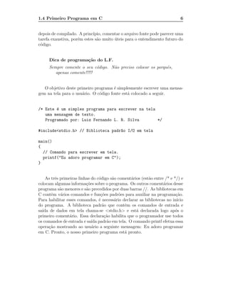 1.4 Primeiro Programa em C                                                   6


depois de compilado. A princ´ıpio, comentar o arquivo fonte pode parecer uma
tarefa exaustiva, por´m estes s˜o muito uteis para o entendimento futuro do
                     e         a        ´
c´digo.
 o


     Dica de programa¸˜o do L.F.
                     ca
     Sempre comente o seu c´digo. N˜o preciso colocar os porquˆs,
                            o      a                          e
        apenas comente!!!!!


   O objetivo deste primeiro programa ´ simplesmente escrever uma mensa-
                                       e
gem na tela para o usu´rio. O c´digo fonte est´ colocado a seguir.
                       a       o              a


/* Este ´ um simples programa para escrever na tela
        e
   uma mensagem de texto.
   Programado por: Luiz Fernando L. R. Silva        */

#include<stdio.h> // Biblioteca padr~o I/O em tela
                                    a

main()
{
  // Comando para escrever em tela.
  printf("Eu adoro programar em C");
}


    As trˆs primeiras linhas do c´digo s˜o coment´rios (est˜o entre /* e */) e
         e                       o      a        a         a
colocam algumas informa¸˜es sobre o programa. Os outros coment´rios desse
                          co                                       a
programa s˜o menores e s˜o precedidos por duas barras //. As bibliotecas em
            a             a
C contˆm v´rios comandos e fun¸˜es padr˜es para auxiliar na programa¸˜o.
       e    a                     co       o                              ca
Para habilitar esses comandos, ´ necess´rio declarar as bibliotecas no in´
                                 e       a                                 ıcio
do programa. A biblioteca padr˜o que contˆm os comandos de entrada e
                                   a          e
sa´ de dados em tela chama-se <stdio.h> e est´ declarada logo ap´s o
  ıda                                               a                     o
primeiro coment´rio. Essa declara¸˜o habilita que o programador use todos
                 a                  ca
os comandos de entrada e sa´ padr˜o em tela. O comando printf efetua essa
                             ıda     a
opera¸˜o mostrando ao usu´rio a seguinte mensagem: Eu adoro programar
      ca                     a
em C. Pronto, o nosso primeiro programa est´ pronto.
                                              a
 