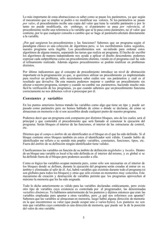 5
Lo más importante de estas abstracciones es saber como se pasan los parámetros, ya que según
el mecanismo que se emplee se podrá o no modificar sus valores. Si los parámetros se pasan
por valor, el procedimiento recibe una copia del valor que tiene la variable parámetro y por lo
tanto no puede modificarla, sin embargo, si el parámetro se pasa por referencia, el
procedimiento recibe una referencia a la variable que se le pasa como parámetro, no el valor que
contiene, por lo que cualquier consulta o cambio que se haga al parámetroafectará directamente
a la variable.
¿Por qué surgieron los procedimientos y las funciones? Sabemos que un programa según el
paradigma clásico es una colección de algoritmos pero, si los escribiéramos todos seguidos,
nuestro programa sería ilegible. Los procedimientos son un método para ordenar estos
algoritmos de alguna manera, separando las tareas que realiza un programa. El hecho de escribir
los algoritmos de manera independiente nos ayuda a aplicar el diseño descendente; podemos
expresar cada subproblema como un procedimiento distinto, viendo en el programa cual ha sido
el refinamiento realizado. Además algunos procedimientos se podrán reutilizar en problemas
distintos.
Por último indicaremos que el concepto de procedimiento introduce un nivel de abstracción
importante en la programación ya que, si queremos utilizar un procedimiento ya implementado
para resolver un problema, sólo necesitamos saber cuáles son sus parámetros y cuál es el
resultado que devuelve. De esta manera podemos mejorar o cambiar un procedimiento sin
afectar a nuestro programa, siempre y cuando no cambie sus parámetros, haciendo mucho más
fácil la verificación de los programas, ya que cuando sabemos que un procedimiento funciona
correctamente no nos debemos volver a preocupar por él.
Constantes y variables
En los puntos anteriores hemos tratado las variables como algo que tiene un tipo y puede ser
pasado como parámetro pero no hemos hablado de cómo o dónde se declaran, de cómo se
almacenan en memoria o de si son accesibles desde cualquier punto de nuestro programa.
Podemos decir que un programa está compuesto por distintos bloques, uno de los cuales será el
principal y que contendrá el procedimiento que será llamado al comenzar la ejecución del
programa. Serán bloques el interior de las funciones, el interior de las estructuras de control,
etc.
Diremos que el campo o ámbito de un identificador es el bloque en el que ha sido definido. Si el
bloque contiene otros bloques también en estos el identificador será válido. Cuando hablo de
identificador me refiero a su sentido más amplio: variables, constantes, funciones, tipos, etc.
Fuera del ámbito de su definición ningún identificador tiene validez.
Clasificaremos las variables en función de su ámbito de definición englobales y locales. Dentro
de un bloque una variable es local si ha sido definida en el interior del mismo, y es global si se
ha definido fuera de el bloque pero podemos acceder a ella.
Como es lógico las variables ocupan memoria pero, como sólo son necesarias en el interior de
los bloques donde se definen, durante la ejecución del programa serán creadas al entrar en su
ámbito y eliminadas al salir de él. Así, habrá variables que existirán durante todo el programa (si
son globales para todos los bloques) y otras que sólo existan en momentos muy concretos. Este
mecanismo de creación y destrucción de variables permite que los programas aprovechen al
máximo la memoria que les ha sido asignada.
Todo lo dicho anteriormente es válido para las variables declaradas estáticamente, pero existe
otro tipo de variables cuya existencia es controlada por el programador, las denominadas
variables dinámicas. Ya hablamos anteriormente de los punteros y dijimos entonces que eran las
variables empleadas para apuntar a otras variables, pero ¿a qué nos referimos con apuntar?
Sabemos que las variables se almacenan en memoria, luego habrá alguna dirección de memoria
en la que encontremos su valor (que puede ocupar uno o varios bytes). Los punteros no son
más que variables cuyo contenido es una dirección de memoria, que puede ser la de la posición
del valor de otra variable.
 