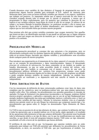 6
Cuando deseamos crear variables de tipo dinámico el lenguaje de programación nos suele
proporcionar alguna función estándar para reclamarle al S.O. espacio de memoria para
almacenar datos, pero como no hemos definido variables que denoten a ese espacio, tendremos
que trabajar con punteros. Es importante señalar que el espacio reservado de esta forma se
considera ocupado durante todo el tiempo que se ejecuta el programa, a menos que el
programador lo libere explícitamente, pero los punteros que contienen la dirección de ese
espacio si son variables estáticas, luego dejan de existir al salir de un campo. Si salimos de un
campo y no hemos liberado la memoria dinámica, no podremos acceder a ella (a menos que
alguno de los punteros fuera global al ámbito abandonado), pero estaremos ocupando un
espacio que no será utilizable hasta que termine nuestro programa.
Para terminar sólo diré que existen variables constantes (que ocupan memoria). Son aquellas
que tienen un tipo y un identificador asociado, lo que puede ser útil para que se hagan chequeos
de tipos o para que tengan una dirección de memoria por si algún procedimiento requiere un
puntero a la constante.
PROGRAMACIÓN MODULAR
Con la programación procedural se consigue dar una estructura a los programas, pero no
diferenciamos realmente entre los distintos aspectos del problema, ya que todos los algoritmos
están en un mismo bloque, haciendo que algunas variables y procedimientos sean accesibles
desde cualquier punto de nuestro programa.
Para introducir una organización en el tratamiento de los datos apareció el concepto de módulo,
que es un conjunto de procedimientos y datos interrelacionados. Aparece el denominado
principio de ocultación de información, los datos contenidos en un módulo no podrán ser
tratados directamente, ya que no serán accesibles desde el exterior del mismo, sólo
permitiremos que otro módulo se comunique con el nuestro a través de una serie de
procedimientos públicos definidos por nosotros. Esto proporciona ventajas como poder
modificar la forma de almacenar algunos de los datos sin que el resto del programa sea alterado
o poder compilar distintos módulos de manera independiente. Además, un módulo bien
definido podrá ser reutilizado y su depuración será más sencilla al tratarlo de manera
independiente.
TIPOS ABSTRACTOS DE DATOS
Con los mecanismos de definición de tipos estructurados podíamos crear tipos de datos más
complejos que los primitivos, pero no podíamos realizar más que unas cuantas operaciones
simples sobre ellos. Sin embargo, los procedimientos nos permiten generalizar el concepto de
operador. En lugar de limitarnos a las operaciones incorporadas a un lenguaje, podemos definir
nuestros propios operadores y aplicarlos a operandos que no son de un tipo fundamental (por
ejemplo, podemos implementar una rutina que multiplique matrices y utilizarla como si fuera un
operador sobre variables del tipo matriz). Además, la estructura modular vista en el apartado
anterior nos permite reunir en un solo bloque las estructuras que componen nuestro tipo y los
procedimientos que operan sobre él. Surgen los denominados Tipos Abstractos de Datos
(TAD).
Un TAD es una encapsulación de un tipo abstracto de datos, que contiene la definición del tipo
y todas las operaciones que se pueden realizar con él (en teoría, algún operando o el resultado
de las operaciones debe pertenecer al tipo que estamos definiendo). Esto permite tener localizada
toda la información relativa a un tipo de datos, con lo que las modificaciones son mucho más
sencillas, ya que desde el resto del programa tratamos nuestro TAD como un tipo elemental,
accediendo a él sólo a través de los operadores que hemos definido.
El problema de esta idea está en que los lenguajes que soportan módulos pero no están
preparados para trabajar con TAD sólo permiten que definamos los procedimientos de forma
independiente, es decir, sin asociarlos al TAD más que por la pertenencia al módulo. Las
 