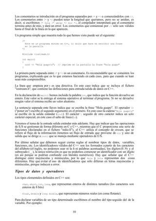 10
Los comentarios se introducirán en el programa separados por/* y */ o comenzándolos con //.
Los comentarios entre /* y */ pueden tener la longitud que queramos, pero no se anidan, es
decir, si escribimos /* hola /* amigo */ mío */, el compilador interpretará que el comentario
termina antes de mío, y dará un error. Los comentarios que comienzan por // sólo son válidos
hasta el final de la línea en la que aparecen.
Un programa simple que muestra todo lo que hemos visto puede ser el siguiente:
/*
Este es un programa mínimo en C++, lo único que hace es escribir una frase
en la pantalla
*/
#include <iostream.h>
int main()
{
cout << "Hola guapon"; // imprime en la pantalla la frase "hola guapo"
}
La primera parte separada entre /* y */ es un comentario. Es recomendable que se comenten los
programas, explicando que es lo que estamos haciendo en cada caso, para que cuando se lean
sean más comprensibles.
La línea que empieza por # es una directiva. En este caso indica que se incluya el fichero
"iostream.h", que contiene las definiciones para entrada/salida de datos en C++.
En la declaración de main() hemos incluido la palabra int, que indica que la función devuelve un
entero. Este valor se le entrega al sistema operativo al terminar el programa. Si no se devuelve
ningún valor el sistema recibe un valor aleatorio.
La sentencia separada ente llaves indica que se escriba la frase "Hola guapo". El operador <<
("poner en") escribe el segundo argumento en el primero. En este caso la cadena "Hola guapon"
se escribe en la salida estándar (cout). El carácter  seguido de otro carácter indica un solo
carácter especial, en este caso el salto de línea (n).
Veremos el tema de la entrada salida estándar más adelante. Hay que indicar que las operaciones
de E/S se gestionan de forma diferente en C y C++, mientras que el C proporciona una serie de
funciones (declaradas en el fichero "stdio.h"), el C++ utiliza el concepto de stream, que se
refiere al flujo de la información (tenemos un flujo de entrada que proviene de cin y uno de
salida que se dirige a cout) que se maneja mediante operadores de E/S.
Por último señalar que debemos seguir ciertas reglas al nombrar tipos de datos, variables,
funciones, etc. Los identificadores válidos del C++ son los formados a partir de los caracteres
del alfabeto (el inglés, no podemos usar ni la ñ ni palabras acentuadas), los dígitos (0..9) y el
subrayado ( _ ), la única restricción es que no podemos comenzar un identificador con un dígito
(es así porque se podrían confundir con literales numéricos). Hay que señalar que el C++
distingue entre mayúsculas y minúsculas, por lo que Hola y hola representan dos cosas
diferentes. Hay que evitar el uso de identificadores que sólo difieran en letras mayúsculas y
minúsculas, porque inducen a error.
Tipos de datos y operadores
Los tipos elementales definidos en C++ son:
char, short, int, long, que representan enteros de distintos tamaños (los caracteres son
enteros de 8 bits)
float, double y long double, que representan números reales (en coma flotante).
Para declarar variables de un tipo determinado escribimos el nombre del tipo seguido del de la
variable. Por ejemplo:
 