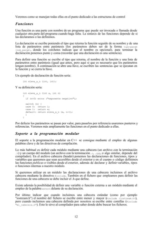 12
Veremos como se manejan todas ellas en el punto dedicado a las estructuras de control
Funciones
Una función es una parte con nombre de un programa que puede ser invocada o llamada desde
cualquier otra parte del programa cuando haga falta. La sintaxis de las funciones depende de si
las declaramos o las definimos.
La declaración se escribe poniendo el tipo que retorna la función seguido de su nombre y de una
lista de parámetros entre paréntesis (los parámetros deben ser de la forma tipo-param
[nom_param], donde los corchetes indican que el nombre es opcional), para terminar la
declaración ponemos punto y coma (recordar que una declaración es una sentencia).
Para definir una función se escribe el tipo que retorna, el nombre de la función y una lista de
parámetros entre paréntesis (igual que antes, pero aquí si que es necesario que los parámetros
tengan nombre). A continuación se abre una llave, se escriben las sentencias que se ejecutan en
la función y se cierra la llave.
Un ejemplo de declaración de función sería:
int eleva_a_n (int, int);
Y su definición sería:
int eleva_a_n (int x, int n)
{
if (n<0) error ("exponente negativo");
switch (n) {
case 0: return 1;
case 1: return x;
default: return eleva_a_n (x, n-1);
}
}
Por defecto los parámetros se pasan por valor, para pasarlos por referencia usaremos punteros y
referencias. Veremos más ampliamente las funciones en el punto dedicado a ellas.
Soporte a la programación modular
El soporte a la programación modular en C++ se consigue mediante el empleo de algunas
palabras clave y de las directivas de compilación.
Lo más habitual es definir cada módulo mediante una cabecera (un archivo con la terminación
.h) y un cuerpo del modulo (un archivo con la terminación.c, .cpp, o algo similar, depende del
compilador). En el archivo cabecera (header) ponemos las declaraciones de funciones, tipos y
variables que queremos que sean accesibles desde el exterior y en el cuerpo o código definimos
las funciones publicas o visibles desde el exterior, además de declarar y definir variables, tipos
o funciones internas a nuestro módulo.
Si queremos utilizar en un módulo las declaraciones de una cabecera incluimos el archivo
cabecera mediante la directiva #include. También en el fichero que empleamos para definir las
funciones de una cabecera se debe incluir el .h que define.
Existe además la posibilidad de definir una variable o función externa a un módulo mediante el
empleo de la palabra extern delante de su declaración.
Por último indicar que cuando incluimos una cabecera estándar (como por ejemplo
"iostream.h") el nombre del fichero se escribe entre menor y mayor (#include <iostream.h>),
pero cuando incluimos una cabecera definida por nosotros se escribe entre comillas (#include
"mi_cabecera.h"). Esto le sirve al compilador para saber donde debe buscar los ficheros.
 