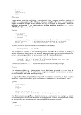 17
Estructuras
Uniones
Campos de bits
Clases
Estructuras
Las estructuras son el tipo equivalente a los registros de otros lenguajes, se definen poniendo la
palabra struct delante del nombre del tipo y colocando entre llaves los tipos y nombres de sus
campos. Si después de cerrar la llave ponemos una lista de variables las declaramos a la vez que
definimos la estructura. Si no, luego podemos declarar variables poniendo struct nomtipo
(ANSI C, C++) o nomtipo (C++).
Ejemplo:
struct persona {
int edad;
char nombre[50];
} empleado;
struct persona alumno; // declaramos la variable alumno de tipo persona (ANSI C)
persona profesor; // declaramos la variable profesor de tipo persona
persona *p; // declaramos un puntero a una variable persona
Podemos inicializar una estructura de la misma forma que un array:
persona juan= {21, "Juan Pérez"};
Para acceder a los campos de una estructura ponemos el nombre de la variable, un punto y el
nombre del campo. Si trabajamos con punteros podemos poner -> en lugar de dereferenciar el
puntero y poner un punto (esto lo veremos en el punto de variables dinámicas):
alumno.edad = 20; // el campo edad de alumno vale 20
p->nombre = "Pepe"; // el nombre de la estructura apuntada por p vale "Pepe"
(*p).nombre = "Pepe"; // igual que antes
Empleando el operador sizeof a la estructura podemos saber cuantos bytes ocupa.
Uniones
Las uniones son idénticas a las estructuras en su declaración (poniendo union en lugar de
struct), con la particularidad de que todos sus campos comparten la misma memoria (eltamaño
de la unión será el del campo con un tipo mayor).
Es responsabilidad del programador saber que está haciendo con las uniones, es decir, podemos
emplear el campo que queramos, pero si usamos dos campos a la vez uno machacará al otro.
Ejemplo:
union codigo {
int i;
float f;
} cod;
cod.i = 10; // i vale 10
cod.f = 25e3f; // f vale 25 * 1000, i indefinida (ya no vale 10)
Por último diremos que podemos declarar uniones o estructuras sin tipo siempre y cuando
declaremos alguna variable en la definición. Si no declaramos variables la estructura sin nombre
no tiene sentido, pero la unión permite que dos variables compartan memoria.
Ejemplo:
struct {
 