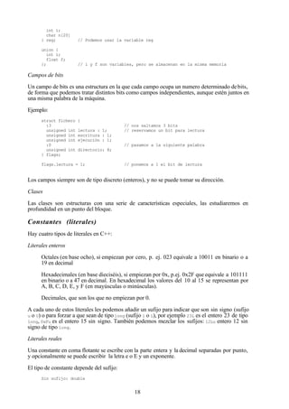 18
int i;
char n[20]
} reg; // Podemos usar la variable reg
union {
int i;
float f;
}; // i y f son variables, pero se almacenan en la misma memoria
Campos de bits
Un campo de bits es una estructura en la que cada campo ocupa un numero determinado debits,
de forma que podemos tratar distintos bits como campos independientes, aunque estén juntos en
una misma palabra de la máquina.
Ejemplo:
struct fichero {
:3 // nos saltamos 3 bits
unsigned int lectura : 1; // reservamos un bit para lectura
unsigned int escritura : 1;
unsigned int ejecución : 1;
:0 // pasamos a la siguiente palabra
unsigned int directorio: 8;
} flags;
flags.lectura = 1; // ponemos a 1 el bit de lectura
Los campos siempre son de tipo discreto (enteros), y no se puede tomar su dirección.
Clases
Las clases son estructuras con una serie de características especiales, las estudiaremos en
profundidad en un punto del bloque.
Constantes (literales)
Hay cuatro tipos de literales en C++:
Literales enteros
Octales (en base ocho), si empiezan por cero, p. ej. 023 equivale a 10011 en binario o a
19 en decimal
Hexadecimales (en base dieciséis), si empiezan por 0x, p.ej. 0x2F que equivale a 101111
en binario o a 47 en decimal. En hexadecimal los valores del 10 al 15 se representan por
A, B, C, D, E, y F (en mayúsculas o minúsculas).
Decimales, que son los que no empiezan por 0.
A cada uno de estos literales les podemos añadir un sufijo para indicar que son sin signo (sufijo
u o U) o para forzar a que sean de tipo long (sufijo l o L), por ejemplo 23L es el entero 23 de tipo
long, 0xFu es el entero 15 sin signo. También podemos mezclar los sufijos: 12Lu entero 12 sin
signo de tipo long.
Literales reales
Una constante en coma flotante se escribe con la parte entera y la decimal separadas por punto,
y opcionalmente se puede escribir la letra e o E y un exponente.
El tipo de constante depende del sufijo:
Sin sufijo: double
 