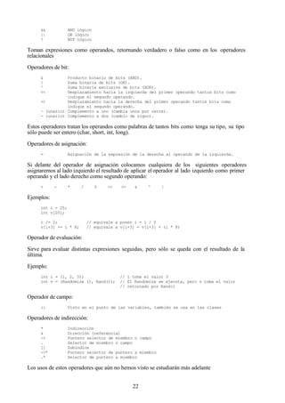 22
&& AND lógico
|| OR lógico
! NOT lógico
Toman expresiones como operandos, retornando verdadero o falso como en los operadores
relacionales
Operadores de bit:
& Producto binario de bits (AND).
| Suma binaria de bits (OR).
^ Suma binaria exclusiva de bits (XOR).
<< Desplazamiento hacia la izquierda del primer operando tantos bits como
indique el segundo operando.
<< Desplazamiento hacia la derecha del primer operando tantos bits como
indique el segundo operando.
~ (unario) Complemento a uno (cambia unos por ceros).
- (unario) Complemento a dos (cambio de signo).
Estos operadores tratan los operandos como palabras de tantos bits como tenga su tipo, su tipo
sólo puede ser entero (char, short, int, long).
Operadores de asignación:
= Asignación de la expresión de la derecha al operando de la izquierda.
Si delante del operador de asignación colocamos cualquiera de los siguientes operadores
asignaremos al lado izquierdo el resultado de aplicar el operador al lado izquierdo como primer
operando y el lado derecho como segundo operando:
+ - * / % << >> & ^ |
Ejemplos:
int i = 25;
int v[20];
i /= 2; // equivale a poner i = i / 2
v[i+3] += i * 8; // equivale a v[i+3] = v[i+3] + (i * 8)
Operador de evaluación:
Sirve para evaluar distintas expresiones seguidas, pero sólo se queda con el resultado de la
última.
Ejemplo:
int i = (1, 2, 3); // i toma el valor 3
int v = (Randomize (), Rand()); // El Randomize se ejecuta, pero v toma el valor
// retornado por Rand()
Operador de campo:
:: Visto en el punto de las variables, también se usa en las clases
Operadores de indirección:
* Indirección
& Dirección (referencia)
-> Puntero selector de miembro o campo
. Selector de miembro o campo
[] Subíndice
->* Puntero selector de puntero a miembro
.* Selector de puntero a miembro
Los usos de estos operadores que aún no hemos visto se estudiarán más adelante
 