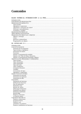 iii
Contenidos
BASES TEÓRICAS. INTRODUCCIÓN A LA POO.. . . . . . . . . . . . . . . . . . . . . . . . . . . . . . . . . . . . . . . . . . . . . . . 1
INTRODUCCIÓN...............................................................................................................................1
PARADIGMAS DE PROGRAMACIÓN.....................................................................................................1
PROGRAMACIÓN IMPERATIVA ..........................................................................................................2
Tipos de datos .............................................................................................................................2
Operadores y expresiones...............................................................................................................3
Algoritmos y estructuras de control .................................................................................................4
Funciones y procedimientos...........................................................................................................4
Constantes y variables ..................................................................................................................5
PROGRAMACIÓN MODULAR .............................................................................................................6
TIPOS ABSTRACTOS DE DATOS..........................................................................................................6
PROGRAMACIÓN ORIENTADA A OBJETOS ...........................................................................................7
Objetos y mensajes ......................................................................................................................7
Clases........................................................................................................................................7
Herencia y polimorfismo...............................................................................................................7
Programación con objetos..............................................................................................................7
EL LENGUAJE C++. . . . . . . . . . . . . . . . . . . . . . . . . . . . . . . . . . . . . . . . . . . . . . . . . . . . . . . . . . . . . . . . . . . . . . . . . . . . . . . . . . . . . 9
INTRODUCCIÓN...............................................................................................................................9
CONCEPTOS BÁSICOS......................................................................................................................9
Estructura de los programas............................................................................................................9
Tipos de datos y operadores.......................................................................................................... 10
Estructuras de control.................................................................................................................. 11
Funciones................................................................................................................................. 12
Soporte a la programación modular................................................................................................ 12
Soporte a los Tipos de Datos Abstractos......................................................................................... 13
Soporte a la programación Orientada a Objetos................................................................................ 13
TIPOS DE DATOS, OPERADORES Y EXPRESIONES................................................................................. 13
Tipos de datos ........................................................................................................................... 13
Tipos elementales ...................................................................................................................... 13
Tipos enumerados ...................................................................................................................... 14
Tipos derivados.......................................................................................................................... 15
Tipos compuestos...................................................................................................................... 16
Constantes (literales).................................................................................................................. 18
Variables.................................................................................................................................. 19
Conversiones de tipos................................................................................................................. 20
Operadores y expresiones............................................................................................................. 21
ESTRUCTURAS DE CONTROL ........................................................................................................... 24
Estructuras de selección............................................................................................................... 24
Estructuras de repetición.............................................................................................................. 26
Estructuras de salto..................................................................................................................... 27
FUNCIONES.................................................................................................................................. 28
Declaración de funciones.............................................................................................................. 28
Definición de funciones............................................................................................................... 28
Paso de parámetros..................................................................................................................... 29
Parámetros array ........................................................................................................................ 29
Retorno de valores...................................................................................................................... 30
Sobrecarga de funciones............................................................................................................... 30
Parámetros por defecto ................................................................................................................ 30
Parámetros indefinidos ................................................................................................................ 31
Recursividad.............................................................................................................................. 32
Punteros a funciones................................................................................................................... 33
La función main() ...................................................................................................................... 33
VARIABLES DINÁMICAS................................................................................................................. 34
Punteros y direcciones................................................................................................................. 34
El puntero NULL....................................................................................................................... 35
Punteros void............................................................................................................................ 35
Aritmética con punteros .............................................................................................................. 36
Punteros y parámetros de funciones ............................................................................................... 37
 