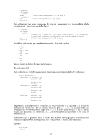 25
if (expr1)
if (expr2)
acción 1
else // este else corresponde al if de expr 2
acción 2
else // este corresponde al if de expr1
acción 3
Para diferenciar bien unas expresiones de otras (el anidamiento), es recomendable tabular
correctamente y hacer buen uso de las llaves:
if (expr1) {
if (expr2)
acción 1
} // Notar que la llave no lleva punto y coma después, si lo pusiéramos
// habríamos terminado la sentencia y el else se quedaría suelto
else // Este else corresponde al if de expr1
acción 3
Por último indicaremos que cuando anidamos else - if se suele escribir:
if (e1)
a1
else if (e2)
a2
else if (e3)
a3
…
else
an
de esta manera evitamos el exceso de tabulación.
La sentencia switch
Esta sentencia nos permite seleccionar en función de condiciones múltiples. Su sintaxis es:
switch (expresión) {
case valor_1: sentencia 11;
sentencia 12;
…
sentencia 1n;
break;
case valor_2: sentencia 21;
sentencia 22;
…
sentencia 2m;
break;
…
default: sentencia d1;
sentencia d2;
…
sentencia dp
}
El paréntesis en la expresión es obligatorio. El funcionamiento es el siguiente, si al evaluar la
expresión se obtiene uno de los valores indicados por case valor_i se ejecutan todas las
sentencias que encontremos hasta llegar a un break (o al cierre de las llaves). Si no se verifica
ningún case pasamos a las sentencias default, si existe (default es opcional) y si no existe no
hacemos nada.
Indicaremos que si queremos hacer lo mismo para distintos valores podemos escribir los case
seguidos sin poner break en ninguno de ellos y se ejecutará lo mismo para todos ellos.
Ejemplo:
void main() {
int i;
 