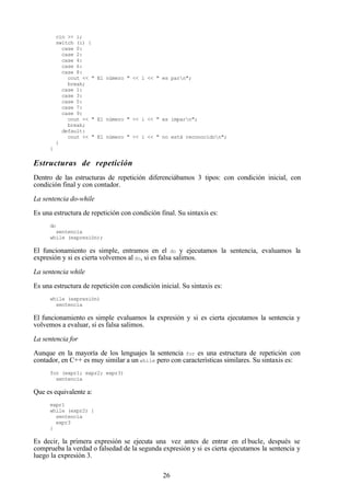 26
cin >> i;
switch (i) {
case 0:
case 2:
case 4:
case 6:
case 8:
cout << " El número " << i << " es parn";
break;
case 1:
case 3:
case 5:
case 7:
case 9:
cout << " El número " << i << " es imparn";
break;
default:
cout << " El número " << i << " no está reconocidon";
}
}
Estructuras de repetición
Dentro de las estructuras de repetición diferenciábamos 3 tipos: con condición inicial, con
condición final y con contador.
La sentencia do-while
Es una estructura de repetición con condición final. Su sintaxis es:
do
sentencia
while (expresión);
El funcionamiento es simple, entramos en el do y ejecutamos la sentencia, evaluamos la
expresión y si es cierta volvemos al do, si es falsa salimos.
La sentencia while
Es una estructura de repetición con condición inicial. Su sintaxis es:
while (expresión)
sentencia
El funcionamiento es simple evaluamos la expresión y si es cierta ejecutamos la sentencia y
volvemos a evaluar, si es falsa salimos.
La sentencia for
Aunque en la mayoría de los lenguajes la sentencia for es una estructura de repetición con
contador, en C++ es muy similar a un while pero con características similares. Su sintaxis es:
for (expr1; expr2; expr3)
sentencia
Que es equivalente a:
expr1
while (expr2) {
sentencia
expr3
}
Es decir, la primera expresión se ejecuta una vez antes de entrar en el bucle, después se
comprueba la verdad o falsedad de la segunda expresión y si es cierta ejecutamos la sentencia y
luego la expresión 3.
 