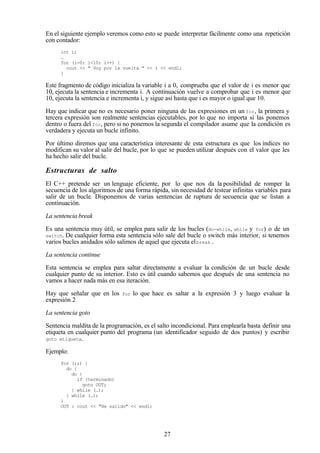 27
En el siguiente ejemplo veremos como esto se puede interpretar fácilmente como una repetición
con contador:
int i;
…
for (i=0; i<10; i++) {
cout << " Voy por la vuelta " << i << endl;
}
Este fragmento de código inicializa la variable i a 0, comprueba que el valor de i es menor que
10, ejecuta la sentencia e incrementa i. A continuación vuelve a comprobar que i es menor que
10, ejecuta la sentencia e incrementa i, y sigue así hasta que i es mayor o igual que 10.
Hay que indicar que no es necesario poner ninguna de las expresiones en un for, la primera y
tercera expresión son realmente sentencias ejecutables, por lo que no importa si las ponemos
dentro o fuera del for, pero si no ponemos la segunda el compilador asume que la condición es
verdadera y ejecuta un bucle infinito.
Por último diremos que una característica interesante de esta estructura es que los índices no
modifican su valor al salir del bucle, por lo que se pueden utilizar después con el valor que les
ha hecho salir del bucle.
Estructuras de salto
El C++ pretende ser un lenguaje eficiente, por lo que nos da la posibilidad de romper la
secuencia de los algoritmos de una forma rápida, sin necesidad de testear infinitas variables para
salir de un bucle. Disponemos de varias sentencias de ruptura de secuencia que se listan a
continuación.
La sentencia break
Es una sentencia muy útil, se emplea para salir de los bucles (do-while, while y for) o de un
switch. De cualquier forma esta sentencia sólo sale del bucle o switch más interior, si tenemos
varios bucles anidados sólo salimos de aquel que ejecuta elbreak .
La sentencia continue
Esta sentencia se emplea para saltar directamente a evaluar la condición de un bucle desde
cualquier punto de su interior. Esto es útil cuando sabemos que después de una sentencia no
vamos a hacer nada más en esa iteración.
Hay que señalar que en los for lo que hace es saltar a la expresión 3 y luego evaluar la
expresión 2
La sentencia goto
Sentencia maldita de la programación, es el salto incondicional. Para emplearla basta definir una
etiqueta en cualquier punto del programa (un identificador seguido de dos puntos) y escribir
goto etiqueta.
Ejemplo:
for (;;) {
do {
do {
if (terminado)
goto OUT;
} while (…);
} while (…);
}
OUT : cout << "He salido" << endl;
 