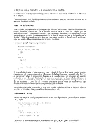 29
Es decir, una lista de parámetros no es una declaración de variables.
Si no deseamos usar algún parámetro podemos indicarlo no poniéndole nombre en la definición
de la función.
Dentro del cuerpo de la función podemos declarar variables, pero no funciones, es decir, no se
permiten funciones anidadas.
Paso de parámetros
En C++ todos los parámetros se pasan por valor, es decir, se hace una copia de los parámetros
cuando llamamos a la función. En la llamada, antes de hacer la copia, se chequea que los
parámetros actuales (los valores o variables especificados en la llamada) son del mismo tipo que
los parámetros formales (los que declaramos en la lista de parámetros de la declaración de la
función). Si los tipos son iguales o existe una conversión implícita la llamada puede realizarse,
si no son iguales deberemos realizar conversiones explícitas.
Veamos un ejemplo de paso de parámetros:
#include <iostream.h>
void f (int val, int& ref) {
val++;
ref++;
}
main (){
int i=1;
int j=1;
f(i.j);
cout << "i vale " << i << " y j " << j << endl;
}
El resultado de ejecutar el programa será i vale 1 y j vale 2. Esto se debe a que cuando pasamos
el parámetro val, esperamos un entero y lo que recibe la función es una copia del valor de i(1),
al incrementar val en 1 modificamos la copia y la i queda igual. Sin embargo, el segundo
parámetro es una referencia (la dirección de una variable entera), y al llamar a la función con j lo
que se copia es su dirección, luego las modificaciones de ref se producen en la posición en la
que se encuentra j. Como se ve, podemos considerar que al poner un parámetro de tipo
referencia estamos realmente pasando el parámetro por referencia.
Hay que indicar que las referencias se usan igual que las variables del tipo, es decir, el ref++ no
modifica la dirección, sino que modifica el valor referenciado.
Parámetros array
Hay un caso especial en el que aparentemente no se copia el parámetro, que es al pasar vectores.
Por ejemplo:
void multiplica_matriz (int a[5], int val) {
for (int i=0; i<5; i++)
a[i] *= val;
}
main () {
int m[5] = {1, 2, 3, 4, 5};
multiplica_matriz(m, 2);
}
Después de la llamada a multiplica_matriz m valdría {2,4,6,8,10}. ¿Qué ha sucedido?
 