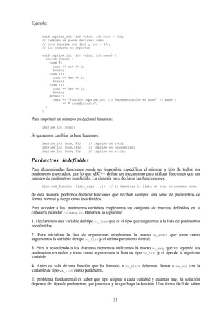 31
Ejemplo:
void imprime_int (int valor, int base = 10);
// también se puede declarar como
// void imprime_int (int , int = 10);
// los nombres no importan
void imprime_int (int valor, int base) {
switch (base) {
case 8:
cout << oct << i;
break;
case 10:
cout << dec << i;
break;
case 16:
cout << hex << i;
break;
default:
cerr << "Función imprime_int (): Representación en base" << base 
<< " indefinidan";
}
}
Para imprimir un número en decimal haremos:
imprime_int (num);
Si queremos cambiar la base hacemos:
imprime_int (num, 8); // imprime en octal
imprime_int (num,16); // imprime en hexadecimal
imprime_int (num, 4); // imprime un error.
Parámetros indefinidos
Para determinadas funciones puede ser imposible especificar el número y tipo de todos los
parámetros esperados, por lo que el C++ define un mecanismo para utilizar funciones con un
número de parámetros indefinido. La sintaxis para declarar las funciones es:
tipo nom_funcion (lista_args ...); // al terminar la lista de args no ponemos coma
de esta manera, podemos declarar funciones que reciban siempre una serie de parámetros de
forma normal y luego otros indefinidos.
Para acceder a los parámetros variables empleamos un conjunto de macros definidas en la
cabecera estándar <stdarg.h>. Haremos lo siguiente:
1. Declaramos una variable del tipo va_list que es el tipo que asignamos a la lista de parámetros
indefinidos.
2. Para inicializar la lista de argumentos empleamos la macro va_start que toma como
argumentos la variable de tipo va_list y el último parámetro formal.
3. Para ir accediendo a los distintos elementos utilizamos la macro va_arg, que va leyendo los
parámetros en orden y toma como argumentos la lista de tipo va_list y el tipo de la siguiente
variable.
4. Antes de salir de una función que ha llamado a va_start debemos llamar a va_end con la
variable de tipo va_list como parámetro.
El problema fundamental es saber que tipo asignar a cada variable y cuantas hay, la solución
depende del tipo de parámetros que pasemos y lo que haga la función. Una formafácil de saber
 
