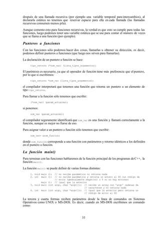 33
después de una llamada recursiva (por ejemplo una variable temporal para intercambios), al
declararla estática no tenemos que reservar espacio para ella en cada llamada (las llamadas
recursivas consumen menos pila).
Aunque comento esto para funciones recursivas, la verdad es que esto se cumple para todas las
funciones, luego podemos tener una variable estática que se use para contar el número de veces
que se llama a una función (por ejemplo).
Punteros a funciones
Con las funciones sólo podemos hacer dos cosas, llamarlas u obtener su dirección, es decir,
podemos definir punteros a funciones (que luego nos sirven para llamarlas).
La declaración de un puntero a función se hace:
tipo_retorno (*nom_var) (lista_tipos_argumentos);
El paréntesis es necesario, ya que el operador de función tiene más preferencia que el puntero,
por lo que si escribimos:
tipo_retorno *nom_var (lista_tipos_argumentos);
el compilador interpretará que tenemos una función que retorna un puntero a un elemento de
tipo tipo_retorno.
Para llamar a la función sólo tenemos que escribir:
(*nom_var) (param_actuales);
si ponemos:
nom_var (param_actuales);
el compilador seguramente identificará que nom_var es una función y llamará correctamente a la
función, aunque es mejor no fiarse de eso.
Para asignar valor a un puntero a función sólo tenemos que escribir:
nom_var= &nom_funcion;
donde nom_función corresponde a una función con parámetros y retorno idénticos a los definidos
en el puntero a función.
La función main()
Para terminar con las funciones hablaremos de la función principal de los programas de C++, la
función main().
La función main() se puede definir de varias formas distintas:
1. void main (); // no recibe parámetros ni retorna nada
2. int main (); // no recibe parámetros y retorna un entero al SO (un código de
// error (generalmente negativo) o 0 si no hay errores)
main (); // igual que la anterior
3. void main (int argc, char *argv[]); // recibe un array con 'argc' cadenas de
// caracteres y no retorna nada
4. int main (int argc, char *argv[]); // igual que la anterior pero retorna un
// código de error al SO
La tercera y cuarta formas reciben parámetros desde la línea de comandos en Sistemas
Operativos como UNIX o MS-DOS. Es decir, cuando en MS-DOS escribimos un comando
como:
 