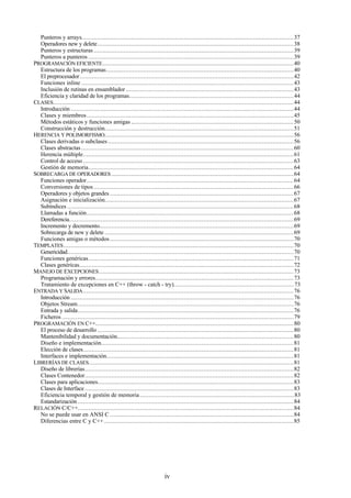 iv
Punteros y arrays........................................................................................................................37
Operadores new y delete...............................................................................................................38
Punteros y estructuras .................................................................................................................39
Punteros a punteros ....................................................................................................................39
PROGRAMACIÓN EFICIENTE............................................................................................................40
Estructura de los programas..........................................................................................................40
El preprocesador.........................................................................................................................42
Funciones inline ........................................................................................................................43
Inclusión de rutinas en ensamblador ...............................................................................................43
Eficiencia y claridad de los programas.............................................................................................44
CLASES........................................................................................................................................44
Introducción ..............................................................................................................................44
Clases y miembros.....................................................................................................................45
Métodos estáticos y funciones amigas ............................................................................................50
Construcción y destrucción...........................................................................................................51
HERENCIA Y POLIMORFISMO...........................................................................................................56
Clases derivadas o subclases .........................................................................................................56
Clases abstractas ........................................................................................................................60
Herencia múltiple.......................................................................................................................61
Control de acceso .......................................................................................................................63
Gestión de memoria....................................................................................................................64
SOBRECARGA DE OPERADORES .......................................................................................................64
Funciones operador.....................................................................................................................64
Conversiones de tipos .................................................................................................................66
Operadores y objetos grandes ........................................................................................................67
Asignación e inicialización...........................................................................................................67
Subíndices ................................................................................................................................68
Llamadas a función.....................................................................................................................68
Dereferencia...............................................................................................................................69
Incremento y decremento..............................................................................................................69
Sobrecarga de new y delete ...........................................................................................................69
Funciones amigas o métodos........................................................................................................70
TEMPLATES..................................................................................................................................70
Genericidad................................................................................................................................70
Funciones genéricas....................................................................................................................71
Clases genéricas.........................................................................................................................72
MANEJO DE EXCEPCIONES..............................................................................................................73
Programación y errores................................................................................................................73
Tratamiento de excepciones en C++ (throw - catch - try)....................................................................73
ENTRADA Y SALIDA.......................................................................................................................76
Introducción ..............................................................................................................................76
Objetos Stream..........................................................................................................................76
Entrada y salida..........................................................................................................................76
Ficheros ...................................................................................................................................79
PROGRAMACIÓN EN C++................................................................................................................80
El proceso de desarrollo ...............................................................................................................80
Mantenibilidad y documentación....................................................................................................80
Diseño e implementación.............................................................................................................81
Elección de clases.......................................................................................................................81
Interfaces e implementación..........................................................................................................81
LIBRERÍAS DE CLASES....................................................................................................................81
Diseño de librerías......................................................................................................................82
Clases Contenedor......................................................................................................................82
Clases para aplicaciones...............................................................................................................83
Clases de Interface ......................................................................................................................83
Eficiencia temporal y gestión de memoria.......................................................................................83
Estandarización ..........................................................................................................................84
RELACIÓN C/C++..........................................................................................................................84
No se puede usar en ANSI C ........................................................................................................84
Diferencias entre C y C++ ...........................................................................................................85
 