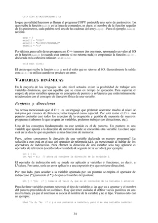 34
C:> COPY A:MIOPROGRAM.C C:
lo que en realidad hacemos es llamar al programa COPY pasándole una serie de parámetros. Lo
que recibe la función main() es la línea de comandos, es decir, el nombre de la función seguido
de los parámetros, cada palabra será una de las cadenas del arrayargv[]. Para el ejemplo, main()
recibirá:
argc = 3
argv[1] = "COPY"
argv[1] = "A:MIOPROGRAM.C"
argv[2] = "C:"
Por último, para salir de un programa en C++ tenemos dos opciones, retornando un valor al SO
en la función main() (o cuando esta termine si no retorna nada) o empleando la función exit(),
declarada en la cabecera estándar <stdlib.h>:
void exit (int);
El entero que recibe la funciónexit() será el valor que se retorne al SO. Generalmente la salida
con exit() se utiliza cuando se produce un error.
VARIABLES DINÁMICAS
En la mayoría de los lenguajes de alto nivel actuales existe la posibilidad de trabajar con
variables dinámicas, que son aquellas que se crean en tiempo de ejecución. Para soportar el
empleo de estas variables aparecen los conceptos de puntero y referencia que están íntimamente
relacionados con el concepto de dirección física de una variable.
Punteros y direcciones
Ya hemos mencionado que el C++ es un lenguaje que pretende acercarse mucho al nivel de
máquina por razones de eficiencia, tanto temporal como espacial. Por está razón el C++ nos
permite controlar casi todos los aspectos de la ocupación y gestión de memoria de nuestros
programas (sabemos lo que ocupan las variables, podemos trabajar con direcciones, etc.).
Uno de los conceptos fundamentales en este sentido es el de puntero. Un puntero es una
variable que apunta a la dirección de memoria donde se encuentra otra variable. La clave aquí
está en la idea de que un puntero es una dirección de memoria.
Pero, ¿cómo conocemos la dirección de una variable declarada en nuestro programa? La
solución a esto está en el uso del operador de referencia (&), ya mencionado al hablar de los
operadores de indirección. Para obtener la dirección de una variable solo hay aplicarle el
operador de referencia (escribiendo el símbolo & seguido de la variable), por ejemplo:
int i = 2;
int *pi = &i; // ahora pi contiene la dirección de la variable i.
El operador de indirección sólo se puede ser aplicado a variables y funciones, es decir, a
LValues. Por tanto, sería un error aplicarlo a una expresión (ya que no tiene dirección).
Por otro lado, para acceder a la variable apuntada por un puntero se emplea el operador de
indirección (*) poniendo el * y después el nombre del puntero:
int j = *pi; // j tomaría el valor 2, que es el contenido de la variable i anterior
Para declarar variables puntero ponemos el tipo de variables a las que va a apuntar y el nombre
del puntero precedido de un asterisco. Hay que tener cuidado al definir varios punteros en una
misma línea, ya que el asterisco se asocia al nombre de la variable y no al tipo. Veamos esto con
un ejemplo:
char *c, d, *e; // c y e son punteros a carácter, pero d es una variable carácter
 