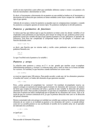 37
usarlo en una expresión) y para saber que cantidades debemos sumar o restar a un puntero a la
hora de incrementar o decrementar su valor.
Es decir, el incremento o decremento de un puntero en una unidad se traduce en el incremento o
decremento de la dirección que contiene en tantas unidades como bytes ocupan las variables del
tipo al que apunta.
Además de en sumas y restas los punteros se pueden usar en comparaciones (siempre y cuando
los punteros a comparar apunten al mismo tipo). No podemos multiplicar ni dividir punteros.
Punteros y parámetros de funciones
Lo único que hay que indicar aquí es que los punteros se tratan como las demás variables al ser
empleadas como parámetro en una función, pero tienen la ventaja de que podemos poner como
parámetro actual una variable del tipo al que apunta el puntero a la que aplicamos el operador de
referencia. Esta frase tan complicada se comprende mejor con un ejemplo, si tenemos una
función declarada como:
void f (int *);
es decir, una función que no retorna nada y recibe como parámetro un puntero a entero,
podemos llamarla con:
int i;
f(&i);
Lo que f recibirá será el puntero a la variable i.
Punteros y arrays
La relación entre punteros y arrays en C++ es tan grande que muchas veces se emplean
indistintamente punteros y vectores. La relación entre unos y otros se basa en la forma de tratar
los vectores. En realidad, lo que hacemos cuando definimos un vector como:
int v[100];
es reservar espacio para 100 enteros. Para poder acceder a cada uno de los elementos ponemos
el nombre del vector y el índice del elemento al que queremos acceder:
v[8] = 100;
Pero, ¿cómo gestiona el compilador los vectores?. En realidad, el compilador reserva un
espacio contiguo en memoria de tamaño igual al número de elementos del vector por el número
de bytes que ocupan los elementos del array y guarda en una variable la dirección del primer
elemento del vector. Para acceder al elemento i lo que hace el compilador es sumarle a la primera
dirección el número de índice multiplicado por el tamaño de los elementos del vector. Esta es la
razón de que los vectores comiencen en 0, ya que la primera dirección más cero es la dirección
del primer elemento.
Hemos comentado todo esto porque en realidad esa variable que contiene la dirección del primer
elemento de un vector es en realidad un puntero a los elementos del vector y se puede utilizar
como tal. La variable puntero se usa escribiendo el nombre de la variable array sin el operador
de indexado (los corchetes):
v [0] = 1100;
es igual que:
*v = 1100;
Para acceder al elemento 8 hacemos:
 