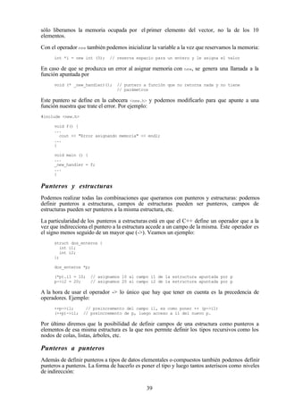 39
sólo liberamos la memoria ocupada por el primer elemento del vector, no la de los 10
elementos.
Con el operador new también podemos inicializar la variable a la vez que reservamos la memoria:
int *i = new int (5); // reserva espacio para un entero y le asigna el valor
En caso de que se produzca un error al asignar memoria con new, se genera una llamada a la
función apuntada por
void (* _new_handler)(); // puntero a función que no retorna nada y no tiene
// parámetros
Este puntero se define en la cabecera <new.h> y podemos modificarlo para que apunte a una
función nuestra que trate el error. Por ejemplo:
#include <new.h>
void f() {
...
cout << "Error asignando memoria" << endl;
...
}
void main () {
...
_new_handler = f;
...
}
Punteros y estructuras
Podemos realizar todas las combinaciones que queramos con punteros y estructuras: podemos
definir punteros a estructuras, campos de estructuras pueden ser punteros, campos de
estructuras pueden ser punteros a la misma estructura, etc.
La particularidad de los punteros a estructuras está en que el C++ define un operador que a la
vez que indirecciona el puntero a la estructura accede a un campo de la misma. Este operador es
el signo menos seguido de un mayor que (->). Veamos un ejemplo:
struct dos_enteros {
int i1;
int i2;
};
dos_enteros *p;
(*p).i1 = 10; // asignamos 10 al campo i1 de la estructura apuntada por p
p->i2 = 20; // asignamos 20 al campo i2 de la estructura apuntada por p
A la hora de usar el operador -> lo único que hay que tener en cuenta es la precedencia de
operadores. Ejemplo:
++p->i1; // preincremento del campo i1, es como poner ++ (p->i1)
(++p)->i1; // preincremento de p, luego acceso a i1 del nuevo p.
Por último diremos que la posibilidad de definir campos de una estructura como punteros a
elementos de esa misma estructura es la que nos permite definir los tipos recursivos como los
nodos de colas, listas, árboles, etc.
Punteros a punteros
Además de definir punteros a tipos de datos elementales o compuestos también podemos definir
punteros a punteros. La forma de hacerlo es poner el tipo y luego tantos asteriscos como niveles
de indirección:
 