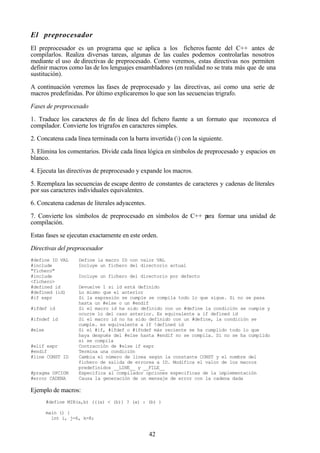 42
El preprocesador
El preprocesador es un programa que se aplica a los ficheros fuente del C++ antes de
compilarlos. Realiza diversas tareas, algunas de las cuales podemos controlarlas nosotros
mediante el uso de directivas de preprocesado. Como veremos, estas directivas nos permiten
definir macros como las de los lenguajes ensambladores (en realidad no se trata más que de una
sustitución).
A continuación veremos las fases de preprocesado y las directivas, así como una serie de
macros predefinidas. Por último explicaremos lo que son las secuencias trigrafo.
Fases de preprocesado
1. Traduce los caracteres de fin de línea del fichero fuente a un formato que reconozca el
compilador. Convierte los trigrafos en caracteres simples.
2. Concatena cada línea terminada con la barra invertida () con la siguiente.
3. Elimina los comentarios. Divide cada línea lógica en símbolos de preprocesado y espacios en
blanco.
4. Ejecuta las directivas de preprocesado y expande los macros.
5. Reemplaza las secuencias de escape dentro de constantes de caracteres y cadenas de literales
por sus caracteres individuales equivalentes.
6. Concatena cadenas de literales adyacentes.
7. Convierte los símbolos de preprocesado en símbolos de C++ para formar una unidad de
compilación.
Estas fases se ejecutan exactamente en este orden.
Directivas del preprocesador
#define ID VAL Define la macro ID con valor VAL
#include
"fichero"
Incluye un fichero del directorio actual
#include
<fichero>
Incluye un fichero del directorio por defecto
#defined id Devuelve 1 si id está definido
#defined (id) Lo mismo que el anterior
#if expr Si la expresión se cumple se compila todo lo que sigue. Si no se pasa
hasta un #else o un #endif
#ifdef id Si el macro id ha sido definido con un #define la condición se cumple y
ocurre lo del caso anterior. Es equivalente a if defined id
#ifndef id Si el macro id no ha sido definido con un #define, la condición se
cumple. es equivalente a if !defined id
#else Si el #if, #ifdef o #ifndef más reciente se ha cumplido todo lo que
haya después del #else hasta #endif no se compila. Si no se ha cumplido
si se compila
#elif expr Contracción de #else if expr
#endif Termina una condición
#line CONST ID Cambia el número de línea según la constante CONST y el nombre del
fichero de salida de errorea a ID. Modifica el valor de los macros
predefinidos __LINE__ y __FILE__
#pragma OPCION Especifica al compilador opciones especificas de la implementación
#error CADENA Causa la generación de un mensaje de error con la cadena dada
Ejemplo de macros:
#define MIN(a,b) (((a) < (b)) ? (a) : (b) )
main () {
int i, j=6, k=8;
 