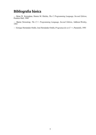 5
Bibliografía básica
— Brian W. Kernighan, Dennis M. Ritchie, The C Programming Language, Second Edition,
Prentice Hall, 1988
— Bjarne Stroustrup, The C++ Programming Language, Second Edition, Addison-Wesley,
1991
— Enrique Hernández Orallo, José Hernández Orallo,Programación en C++, Paraninfo, 1993
 