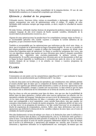 44
Dentro de las llaves escribimos código ensamblador de la máquina destino. El uso de esta
facilidad debe estudiarse en el manual del compilador que utilicemos.
Eficiencia y claridad de los programas
Utilizando macros, funciones inline, rutinas en ensamblador o declarando variables de tipo
register conseguimos una serie de optimizaciones sobre el código. El empleo de estas
facilidades debe realizarse siempre que tenga sentido, es decir, mejore la velocidad de nuestro
programa.
De todas formas, utilizando muchas técnicas de programación podemos mejorar programas en
cualquier lenguaje de alto nivel (mejora de bucles sacando variables, eliminación de la
recursividad en procedimientos recursivos, etc.).
Algunas de estas optimizaciones las pueden hacer los compiladores (aunque mejor no fiarse), y
es recomendable aplicarlas sólo cuando vayamos a compilar la versión definitiva de un
programa, ya que consumen mucho tiempo.
También es recomendable que las optimizaciones que realicemos en alto nivel sean claras, es
decir, que el resultado de la optimización no haga el programa ilegible. Si esto no es posible no
hay ningún problema siempre y cuando el código este comentado y sepamos de donde viene
(como era el algoritmo antes de optimizar). Lo mejor es escribir los programas dos veces, una
vez con algoritmos simples (que suelen ser poco eficientes pero claros) y después reescribirlo
optimizando los algoritmos más cruciales, manteniendo la primera versión como
documentación. Si escribís unos programas muy eficientes pero no los documentáis es fácil que
se llegue ha hacer imposible su modificación o corrección por parte de otros (o de vosotros
mismos después de un tiempo, y si no echarles un vistazo a vuestros programas de
fundamentos).
CLASES
Introducción
Comenzamos en este punto con las características específicas del C++ que realmente lo hacen
merecedor de ese postincremento que lo diferencia del C: las clases.
La idea de clase junto con la sobrecarga de operadores, que estudiaremos más adelante,permite
al usuario diseñar tipos de datos que se comporten de manera similar a los tipos estándar del
lenguaje. Esto significa que debemos poder declararlos y usarlos en diversas operaciones como
si fueran tipos elementales, siempre y cuando esto sea necesario. La idea central es que los tipos
del usuario sólo se diferencian de los elementales en la forma de crearlos, no en la de usarlos.
Pero las clases no sólo nos permiten crear tipos de datos, sino que nos dan la posibilidad de
definir tipos de datos abstractos y definir sobre estos nuevas operaciones sin relación con los
operadores estándar del lenguaje. Introducimos un nuevo nivel de abstracción y comenzamos a
ver los tipos como representaciones de ideas o conceptos que no necesariamente tienen que
tener una contrapartida a nivel matemático, como sucedía hasta ahora, sino que pueden ser
conceptos relacionados con el mundo de nuestro programa. Así, podremos definir un tipocoche
y un tipo motor en un programa de mecánica o un tipo unidad funcional en un programa de
diseño de arquitectura de computadores, etcétera. Sobre estos tipos definiremos una serie de
operaciones que definirán la interacción de las variables (objetos) de estos tipos con el resto de
entidades de nuestro programa.
Otra idea fundamental a la hora de trabajar con clases es la distinción clara entre la definición o
interface de nuestros tipos de datos y su implementación, esto es, la distinción entre quéhace y
cómo lo hace. Una buena definición debe permitir el cambio de la estructura interna de nuestras
clases sin que esto afecte al resto de nuestro programa. Deberemos definir los tipos de manera
que el acceso a la información y operaciones que manejan sea sencillo, pero el acceso a las
estructuras y algoritmos utilizados en la implementación sea restringido, de manera que una
 