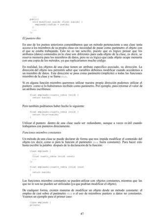 47
...
public:
void modificar_sueldo (float sueldo) {
empleado::sueldo = sueldo;
}
...
};
El puntero this
En uno de los puntos anteriores comentábamos que un método perteneciente a una clase tenía
acceso a los miembros de su propia clase sin necesidad de pasar como parámetro el objeto con
el que se estaba trabajando. Esto no es tan sencillo, puesto que es lógico pensar que los
atributos (datos) contenidos en la clase son diferentes para cada objeto de la clase, es decir, se
reserva memoria para los miembros de datos, pero no es lógico que cada objeto ocupe memoria
con una copia de los métodos, ya que replicaríamos mucho código.
En realidad, los objetos de una clase tienen un atributo específico asociado, su dirección. La
dirección del objeto nos permitirá saber que variables debemos modificar cuando accedemos a
un miembro de datos. Esta dirección se pasa como parámetro (implícito) a todas las funciones
miembro de la clase y se llama this.
Si en alguna función miembro queremos utilizar nuestra propia dirección podemos utilizar el
puntero como si lo hubiéramos recibido como parámetro. Por ejemplo, para retornar el valor de
un atributo escribimos:
float empleado::cuanto_cobra (void) {
return sueldo;
}
Pero también podríamos haber hecho lo siguiente:
float empleado::cuanto_cobra (void) {
return this->sueldo;
}
Utilizar el puntero dentro de una clase suele ser redundante, aunque a veces es útil cuando
trabajamos con punteros directamente.
Funciones miembro constantes
Un método de una clase se puede declarar de forma que nos impida modificar el contenido del
objeto (es decir, como si para la función el parámetro this fuera constante). Para hacer esto
basta escribir la palabra después de la declaración de la función:
class empleado {
...
float cuanto_cobra (void) const;
...
};
float empleado::cuanto_cobra (void) const
{
return sueldo;
}
Las funciones miembro constantes se pueden utilizar con objetos constantes, mientras que las
que no lo son no pueden ser utilizadas (ya que podrían modificar el objeto).
De cualquier forma, existen maneras de modificar un objeto desde un método constante: el
empleo de cast sobre el parámetro this o el uso de miembros puntero a datos no constantes.
Veamos un ejemplo para el primer caso:
class empleado {
private:
 