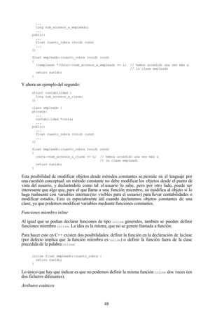48
...
long num_accesos_a_empleado;
...
public:
...
float cuanto_cobra (void) const
...
};
float empleado::cuanto_cobra (void) const
{
((empleado *)this)->num_accesos_a_empleado += 1; // hemos accedido una vez más a
// la clase empleado
return sueldo;
}
Y ahora un ejemplo del segundo:
struct contabilidad {
long num_accesos_a_clase;
};
class empleado {
private:
...
contabilidad *conta;
...
public:
...
float cuanto_cobra (void) const
...
};
float empleado::cuanto_cobra (void) const
{
conta->num_accesos_a_clase += 1; // hemos accedido una vez más a
// la clase empleado
return sueldo;
}
Esta posibilidad de modificar objetos desde métodos constantes se permite en el lenguaje por
una cuestión conceptual: un método constante no debe modificar los objetos desde el punto de
vista del usuario, y declarándolo como tal el usuario lo sabe, pero por otro lado, puede ser
interesante que algo que, para el que llama a una función miembro, no modifica al objeto si lo
haga realmente con variables internas (no visibles para el usuario) para llevar contabilidades o
modificar estados. Esto es especialmente útil cuando declaramos objetos constantes de una
clase, ya que podemos modificar variables mediante funciones constantes.
Funciones miembro inline
Al igual que se podían declarar funciones de tipo inline generales, también se pueden definir
funciones miembro inline. La idea es la misma, que no se genere llamada a función.
Para hacer esto en C++ existen dos posibilidades: definir la función en la declaración de laclase
(por defecto implica que la función miembro es inline) o definir la función fuera de la clase
precedida de la palabra inline:
inline float empleado::cuanto_cobra {
return sueldo;
}
Lo único que hay que indicar es que no podemos definir la misma función inline dos veces (en
dos ficheros diferentes).
Atributos estáticos
 