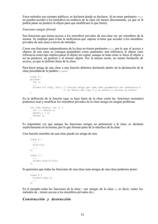 51
Estos métodos son siempre públicos, se declaren donde se declaren. Al no tener parámetro this
no pueden acceder a los miembros no estáticos de la clase (al menos directamente, ya que se le
podría pasar un puntero al objeto para que modificara lo que fuera).
Funciones amigas (friend)
Son funciones que tienen acceso a los miembros privados de una clase sin ser miembros de la
misma. Se emplean para evitar la ineficiencia que supone el tener que acceder a los miembros
privados de una clase a través de métodos.
Como son funciones independientes de la clase no tienen parámetrothis, por lo que el acceso a
objetos de una clase se consigue pasándoles como parámetro una referencia al objeto (una
referencia como tipo implica pasar el objeto sin copiar, aunque se trata como si fuera el objeto y
no un puntero), un puntero o el mismo objeto. Por la misma razón, no tienen limitación de
acceso, ya que se definen fuera de la clase.
Para hacer amiga de una clase a una función debemos declararla dentro de la declaración de la
clase precedida de la palabra friend:
class X {
private:
int i;
...
friend int f(X&, int); // función amiga que toma como parámetros una referencia a
// un objeto del tipo X y un entero y retorna un entero
}
En la definición de la función (que se hace fuera de la clase como las funciones normales)
podremos usar y modificar los miembros privados de la clase amiga sin ningún problema:
int f(X& objeto, int i) {
int j = objeto.i;
objeto.i = i;
return j;
}
Es importante ver que aunque las funciones amigas no pertenecen a la clase se declaran
explícitamente en la misma, por lo que forman parte de la interface de la clase.
Una función miembro de una clase puede ser amiga de otra:
class X {
...
void f();
...
};
class Y {
...
friend void X::f();
};
Si queremos que todas las funciones de una clase sean amigas de una clase podemos poner:
class X {
friend class Y;
...
};
En el ejemplo todas las funciones de la clase Y son amigas de la clase X, es decir, todos los
métodos de Y tienen acceso a los miembros privados deX.
Construcción y destrucción
 
