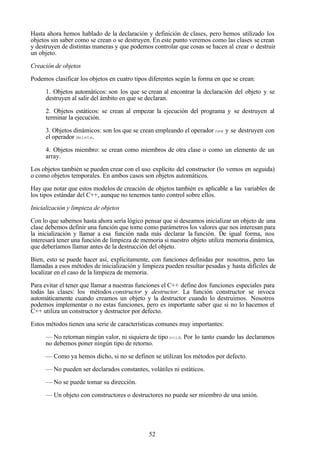 52
Hasta ahora hemos hablado de la declaración y definición de clases, pero hemos utilizado los
objetos sin saber como se crean o se destruyen. En este punto veremos como las clases se crean
y destruyen de distintas maneras y que podemos controlar que cosas se hacen al crear o destruir
un objeto.
Creación de objetos
Podemos clasificar los objetos en cuatro tipos diferentes según la forma en que se crean:
1. Objetos automáticos: son los que se crean al encontrar la declaración del objeto y se
destruyen al salir del ámbito en que se declaran.
2. Objetos estáticos: se crean al empezar la ejecución del programa y se destruyen al
terminar la ejecución.
3. Objetos dinámicos: son los que se crean empleando el operador new y se destruyen con
el operador delete.
4. Objetos miembro: se crean como miembros de otra clase o como un elemento de un
array.
Los objetos también se pueden crear con el uso explícito del constructor (lo vemos en seguida)
o como objetos temporales. En ambos casos son objetos automáticos.
Hay que notar que estos modelos de creación de objetos también es aplicable a las variables de
los tipos estándar del C++, aunque no tenemos tanto control sobre ellos.
Inicialización y limpieza de objetos
Con lo que sabemos hasta ahora sería lógico pensar que si deseamos inicializar un objeto de una
clase debemos definir una función que tome como parámetros los valores que nos interesan para
la inicialización y llamar a esa función nada más declarar la función. De igual forma, nos
interesará tener una función de limpieza de memoria si nuestro objeto utiliza memoria dinámica,
que deberíamos llamar antes de la destrucción del objeto.
Bien, esto se puede hacer así, explícitamente, con funciones definidas por nosotros, pero las
llamadas a esos métodos de inicialización y limpieza pueden resultar pesadas y hasta difíciles de
localizar en el caso de la limpieza de memoria.
Para evitar el tener que llamar a nuestras funciones el C++ define dos funciones especiales para
todas las clases: los métodos constructor y destructor. La función constructor se invoca
automáticamente cuando creamos un objeto y la destructor cuando lo destruimos. Nosotros
podemos implementar o no estas funciones, pero es importante saber que si no lo hacemos el
C++ utiliza un constructor y destructor por defecto.
Estos métodos tienen una serie de características comunes muy importantes:
— No retornan ningún valor, ni siquiera de tipo void. Por lo tanto cuando las declaramos
no debemos poner ningún tipo de retorno.
— Como ya hemos dicho, si no se definen se utilizan los métodos por defecto.
— No pueden ser declarados constantes, volátiles ni estáticos.
— No se puede tomar su dirección.
— Un objeto con constructores o destructores no puede ser miembro de una unión.
 